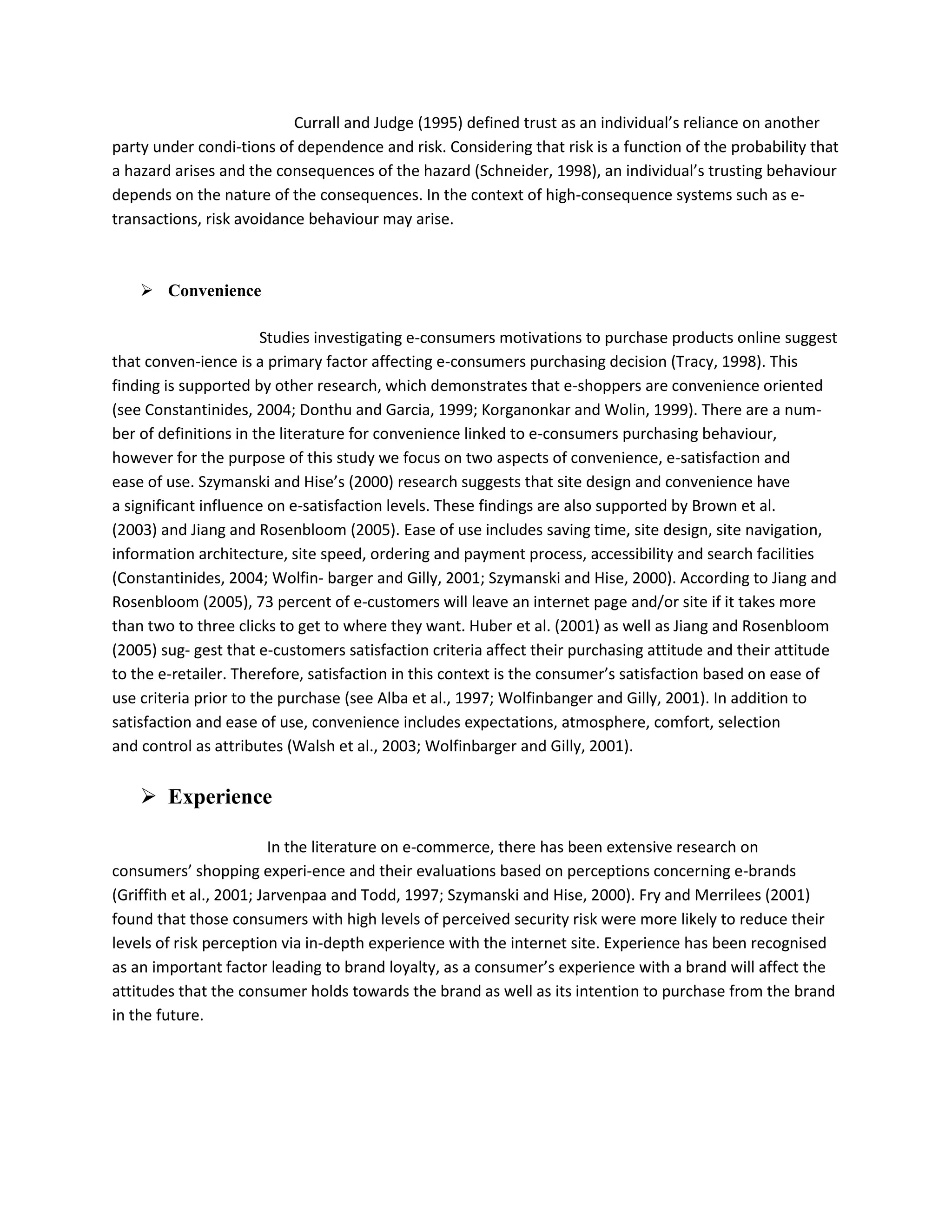 Currall and Judge (1995) defined trust as an individual’s reliance on another
party under condi-tions of dependence and risk. Considering that risk is a function of the probability that
a hazard arises and the consequences of the hazard (Schneider, 1998), an individual’s trusting behaviour
depends on the nature of the consequences. In the context of high-consequence systems such as e-
transactions, risk avoidance behaviour may arise.



     Convenience

                       Studies investigating e-consumers motivations to purchase products online suggest
that conven-ience is a primary factor affecting e-consumers purchasing decision (Tracy, 1998). This
finding is supported by other research, which demonstrates that e-shoppers are convenience oriented
(see Constantinides, 2004; Donthu and Garcia, 1999; Korganonkar and Wolin, 1999). There are a num-
ber of definitions in the literature for convenience linked to e-consumers purchasing behaviour,
however for the purpose of this study we focus on two aspects of convenience, e-satisfaction and
ease of use. Szymanski and Hise’s (2000) research suggests that site design and convenience have
a significant influence on e-satisfaction levels. These findings are also supported by Brown et al.
(2003) and Jiang and Rosenbloom (2005). Ease of use includes saving time, site design, site navigation,
information architecture, site speed, ordering and payment process, accessibility and search facilities
(Constantinides, 2004; Wolfin- barger and Gilly, 2001; Szymanski and Hise, 2000). According to Jiang and
Rosenbloom (2005), 73 percent of e-customers will leave an internet page and/or site if it takes more
than two to three clicks to get to where they want. Huber et al. (2001) as well as Jiang and Rosenbloom
(2005) sug- gest that e-customers satisfaction criteria affect their purchasing attitude and their attitude
to the e-retailer. Therefore, satisfaction in this context is the consumer’s satisfaction based on ease of
use criteria prior to the purchase (see Alba et al., 1997; Wolfinbanger and Gilly, 2001). In addition to
satisfaction and ease of use, convenience includes expectations, atmosphere, comfort, selection
and control as attributes (Walsh et al., 2003; Wolfinbarger and Gilly, 2001).


     Experience

                          In the literature on e-commerce, there has been extensive research on
consumers’ shopping experi-ence and their evaluations based on perceptions concerning e-brands
(Griffith et al., 2001; Jarvenpaa and Todd, 1997; Szymanski and Hise, 2000). Fry and Merrilees (2001)
found that those consumers with high levels of perceived security risk were more likely to reduce their
levels of risk perception via in-depth experience with the internet site. Experience has been recognised
as an important factor leading to brand loyalty, as a consumer’s experience with a brand will affect the
attitudes that the consumer holds towards the brand as well as its intention to purchase from the brand
in the future.
 