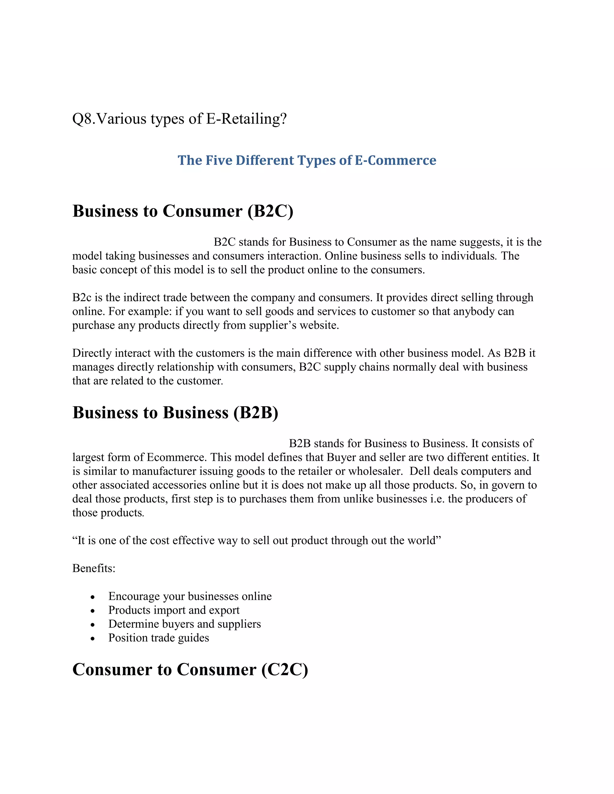 Q8.Various types of E-Retailing?

                      The Five Different Types of E-Commerce


Business to Consumer (B2C)
                              B2C stands for Business to Consumer as the name suggests, it is the
model taking businesses and consumers interaction. Online business sells to individuals. The
basic concept of this model is to sell the product online to the consumers.

B2c is the indirect trade between the company and consumers. It provides direct selling through
online. For example: if you want to sell goods and services to customer so that anybody can
purchase any products directly from supplier’s website.

Directly interact with the customers is the main difference with other business model. As B2B it
manages directly relationship with consumers, B2C supply chains normally deal with business
that are related to the customer.

Business to Business (B2B)
                                                B2B stands for Business to Business. It consists of
largest form of Ecommerce. This model defines that Buyer and seller are two different entities. It
is similar to manufacturer issuing goods to the retailer or wholesaler. Dell deals computers and
other associated accessories online but it is does not make up all those products. So, in govern to
deal those products, first step is to purchases them from unlike businesses i.e. the producers of
those products.

“It is one of the cost effective way to sell out product through out the world”

Benefits:

       Encourage your businesses online
       Products import and export
       Determine buyers and suppliers
       Position trade guides

Consumer to Consumer (C2C)
 