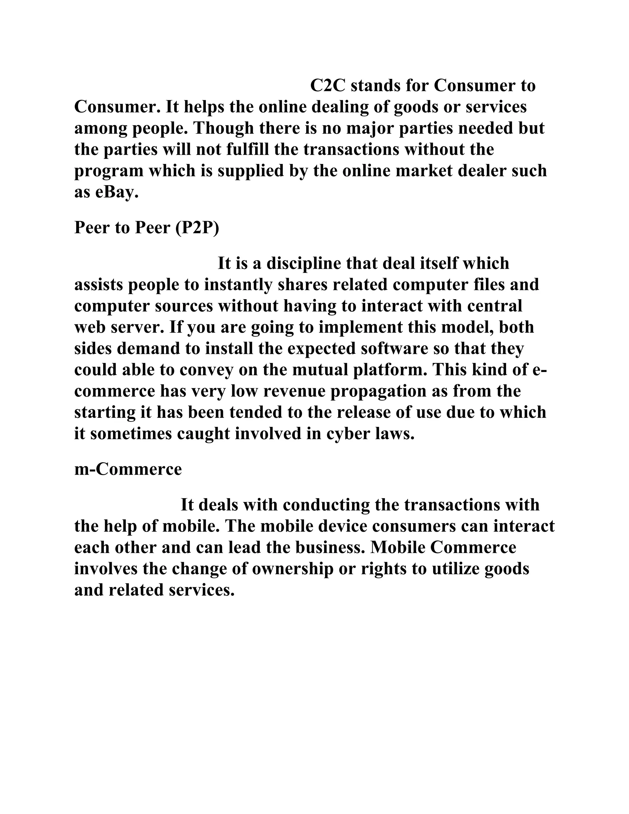 C2C stands for Consumer to
Consumer. It helps the online dealing of goods or services
among people. Though there is no major parties needed but
the parties will not fulfill the transactions without the
program which is supplied by the online market dealer such
as eBay.
Peer to Peer (P2P)
                    It is a discipline that deal itself which
assists people to instantly shares related computer files and
computer sources without having to interact with central
web server. If you are going to implement this model, both
sides demand to install the expected software so that they
could able to convey on the mutual platform. This kind of e-
commerce has very low revenue propagation as from the
starting it has been tended to the release of use due to which
it sometimes caught involved in cyber laws.
m-Commerce
              It deals with conducting the transactions with
the help of mobile. The mobile device consumers can interact
each other and can lead the business. Mobile Commerce
involves the change of ownership or rights to utilize goods
and related services.
 