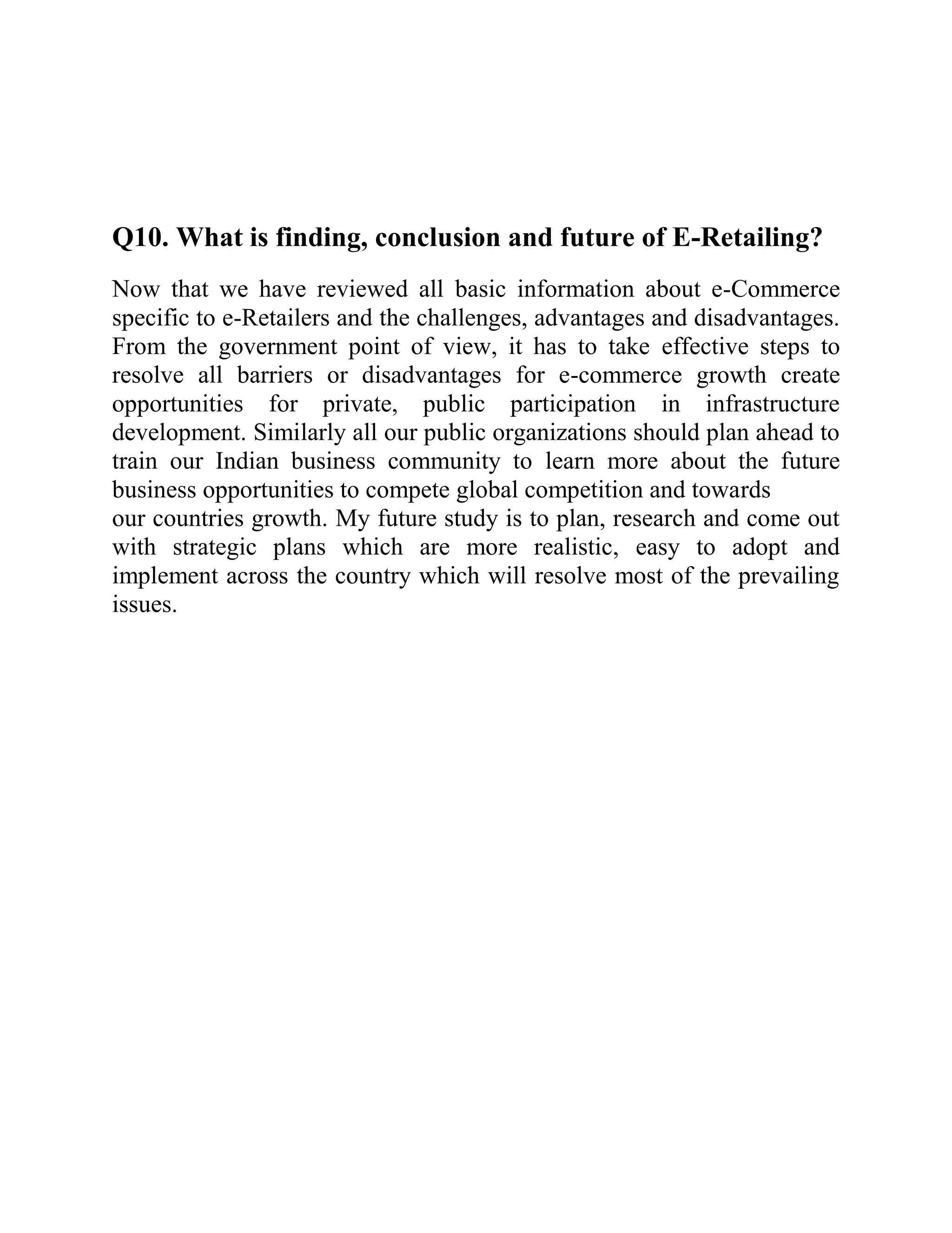 Q10. What is finding, conclusion and future of E-Retailing?
Now that we have reviewed all basic information about e-Commerce
specific to e-Retailers and the challenges, advantages and disadvantages.
From the government point of view, it has to take effective steps to
resolve all barriers or disadvantages for e-commerce growth create
opportunities for private, public participation in infrastructure
development. Similarly all our public organizations should plan ahead to
train our Indian business community to learn more about the future
business opportunities to compete global competition and towards
our countries growth. My future study is to plan, research and come out
with strategic plans which are more realistic, easy to adopt and
implement across the country which will resolve most of the prevailing
issues.
 