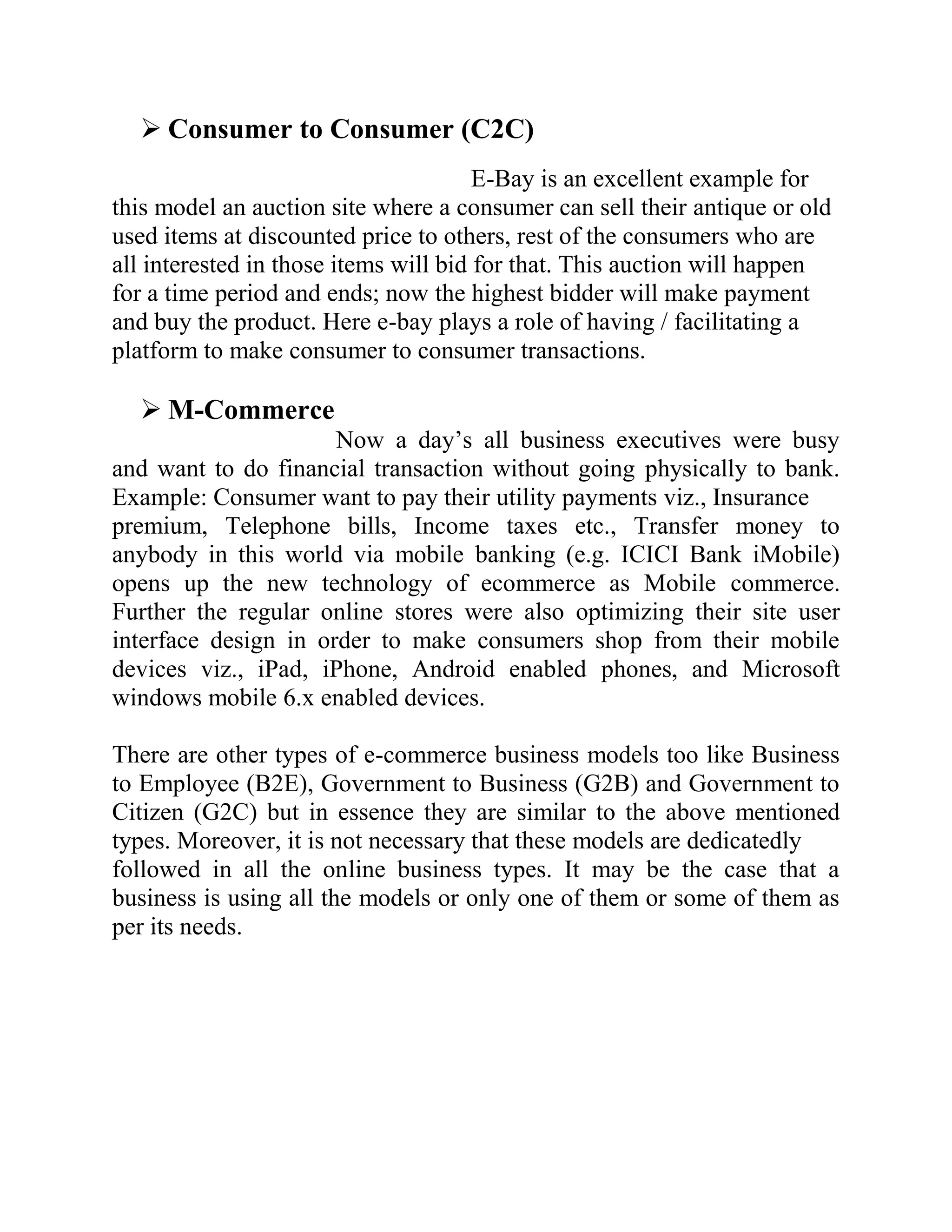  Consumer to Consumer (C2C)
                                       E-Bay is an excellent example for
this model an auction site where a consumer can sell their antique or old
used items at discounted price to others, rest of the consumers who are
all interested in those items will bid for that. This auction will happen
for a time period and ends; now the highest bidder will make payment
and buy the product. Here e-bay plays a role of having / facilitating a
platform to make consumer to consumer transactions.

   M-Commerce
                      Now a day’s all business executives were busy
and want to do financial transaction without going physically to bank.
Example: Consumer want to pay their utility payments viz., Insurance
premium, Telephone bills, Income taxes etc., Transfer money to
anybody in this world via mobile banking (e.g. ICICI Bank iMobile)
opens up the new technology of ecommerce as Mobile commerce.
Further the regular online stores were also optimizing their site user
interface design in order to make consumers shop from their mobile
devices viz., iPad, iPhone, Android enabled phones, and Microsoft
windows mobile 6.x enabled devices.

There are other types of e-commerce business models too like Business
to Employee (B2E), Government to Business (G2B) and Government to
Citizen (G2C) but in essence they are similar to the above mentioned
types. Moreover, it is not necessary that these models are dedicatedly
followed in all the online business types. It may be the case that a
business is using all the models or only one of them or some of them as
per its needs.
 