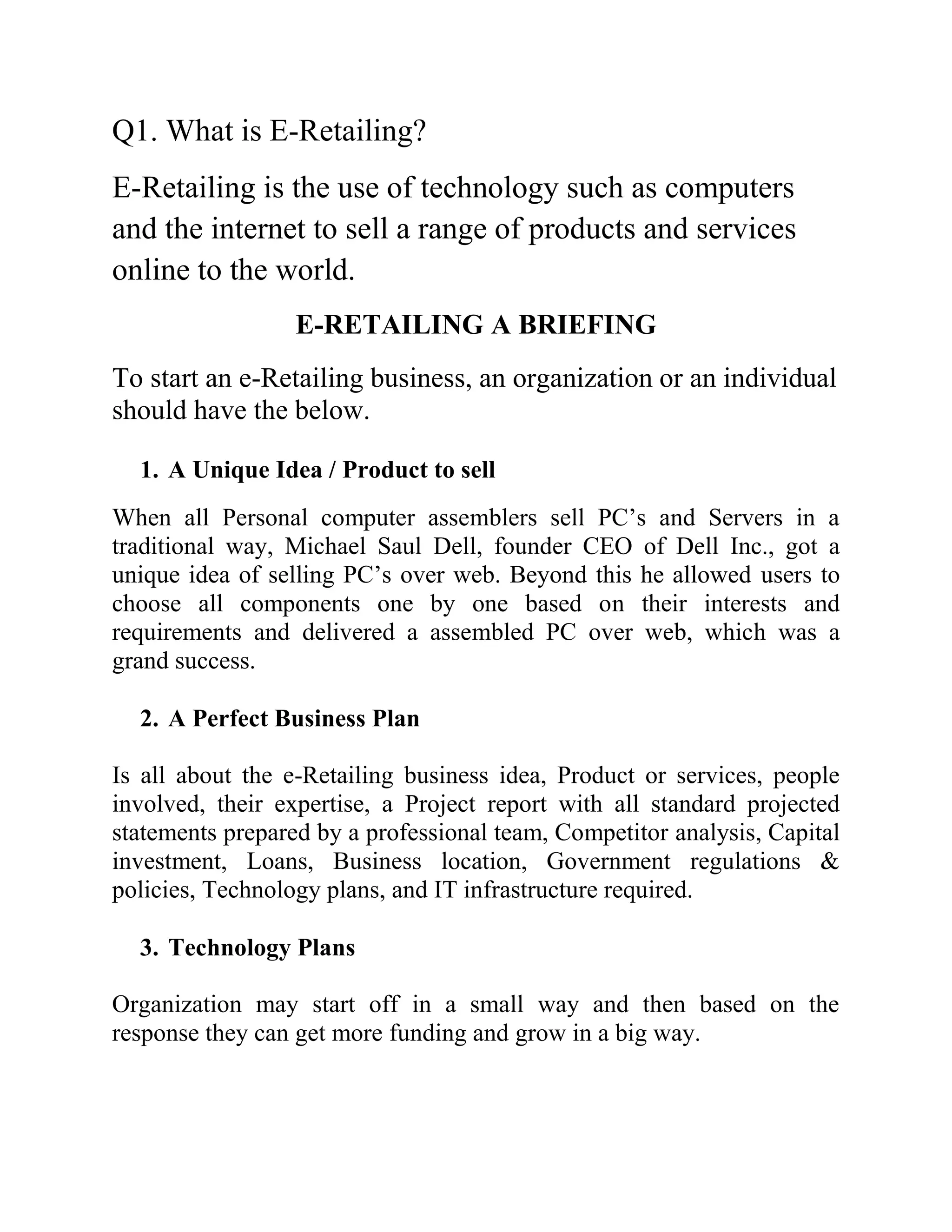 Q1. What is E-Retailing?
E-Retailing is the use of technology such as computers
and the internet to sell a range of products and services
online to the world.
                  E-RETAILING A BRIEFING
To start an e-Retailing business, an organization or an individual
should have the below.

  1. A Unique Idea / Product to sell
When all Personal computer assemblers sell PC’s and Servers in a
traditional way, Michael Saul Dell, founder CEO of Dell Inc., got a
unique idea of selling PC’s over web. Beyond this he allowed users to
choose all components one by one based on their interests and
requirements and delivered a assembled PC over web, which was a
grand success.

  2. A Perfect Business Plan

Is all about the e-Retailing business idea, Product or services, people
involved, their expertise, a Project report with all standard projected
statements prepared by a professional team, Competitor analysis, Capital
investment, Loans, Business location, Government regulations &
policies, Technology plans, and IT infrastructure required.

  3. Technology Plans

Organization may start off in a small way and then based on the
response they can get more funding and grow in a big way.
 