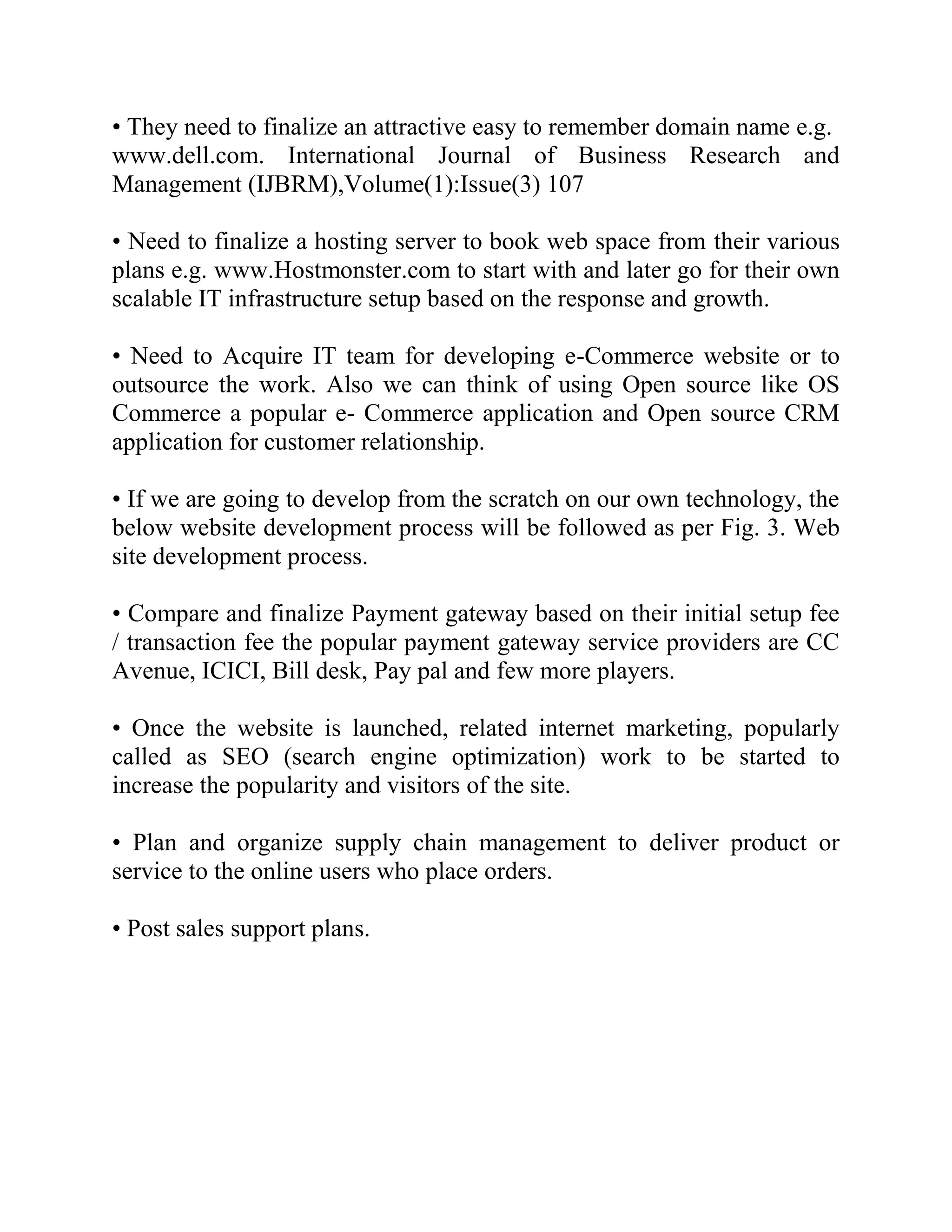 • They need to finalize an attractive easy to remember domain name e.g.
www.dell.com. International Journal of Business Research and
Management (IJBRM),Volume(1):Issue(3) 107

• Need to finalize a hosting server to book web space from their various
plans e.g. www.Hostmonster.com to start with and later go for their own
scalable IT infrastructure setup based on the response and growth.

• Need to Acquire IT team for developing e-Commerce website or to
outsource the work. Also we can think of using Open source like OS
Commerce a popular e- Commerce application and Open source CRM
application for customer relationship.

• If we are going to develop from the scratch on our own technology, the
below website development process will be followed as per Fig. 3. Web
site development process.

• Compare and finalize Payment gateway based on their initial setup fee
/ transaction fee the popular payment gateway service providers are CC
Avenue, ICICI, Bill desk, Pay pal and few more players.

• Once the website is launched, related internet marketing, popularly
called as SEO (search engine optimization) work to be started to
increase the popularity and visitors of the site.

• Plan and organize supply chain management to deliver product or
service to the online users who place orders.

• Post sales support plans.
 