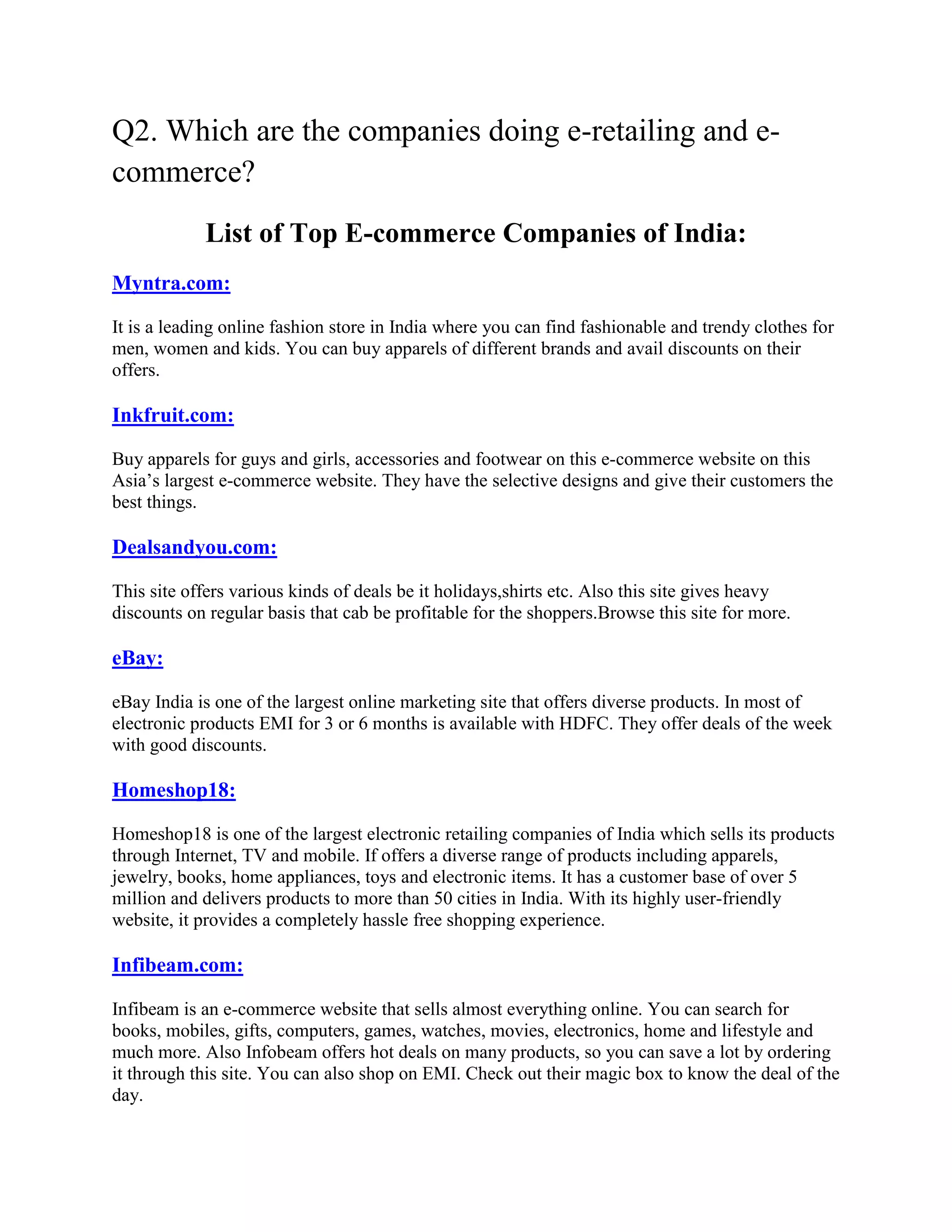 Q2. Which are the companies doing e-retailing and e-
commerce?
            List of Top E-commerce Companies of India:
Myntra.com:

It is a leading online fashion store in India where you can find fashionable and trendy clothes for
men, women and kids. You can buy apparels of different brands and avail discounts on their
offers.

Inkfruit.com:

Buy apparels for guys and girls, accessories and footwear on this e-commerce website on this
Asia’s largest e-commerce website. They have the selective designs and give their customers the
best things.

Dealsandyou.com:

This site offers various kinds of deals be it holidays,shirts etc. Also this site gives heavy
discounts on regular basis that cab be profitable for the shoppers.Browse this site for more.

eBay:

eBay India is one of the largest online marketing site that offers diverse products. In most of
electronic products EMI for 3 or 6 months is available with HDFC. They offer deals of the week
with good discounts.

Homeshop18:

Homeshop18 is one of the largest electronic retailing companies of India which sells its products
through Internet, TV and mobile. If offers a diverse range of products including apparels,
jewelry, books, home appliances, toys and electronic items. It has a customer base of over 5
million and delivers products to more than 50 cities in India. With its highly user-friendly
website, it provides a completely hassle free shopping experience.

Infibeam.com:

Infibeam is an e-commerce website that sells almost everything online. You can search for
books, mobiles, gifts, computers, games, watches, movies, electronics, home and lifestyle and
much more. Also Infobeam offers hot deals on many products, so you can save a lot by ordering
it through this site. You can also shop on EMI. Check out their magic box to know the deal of the
day.
 