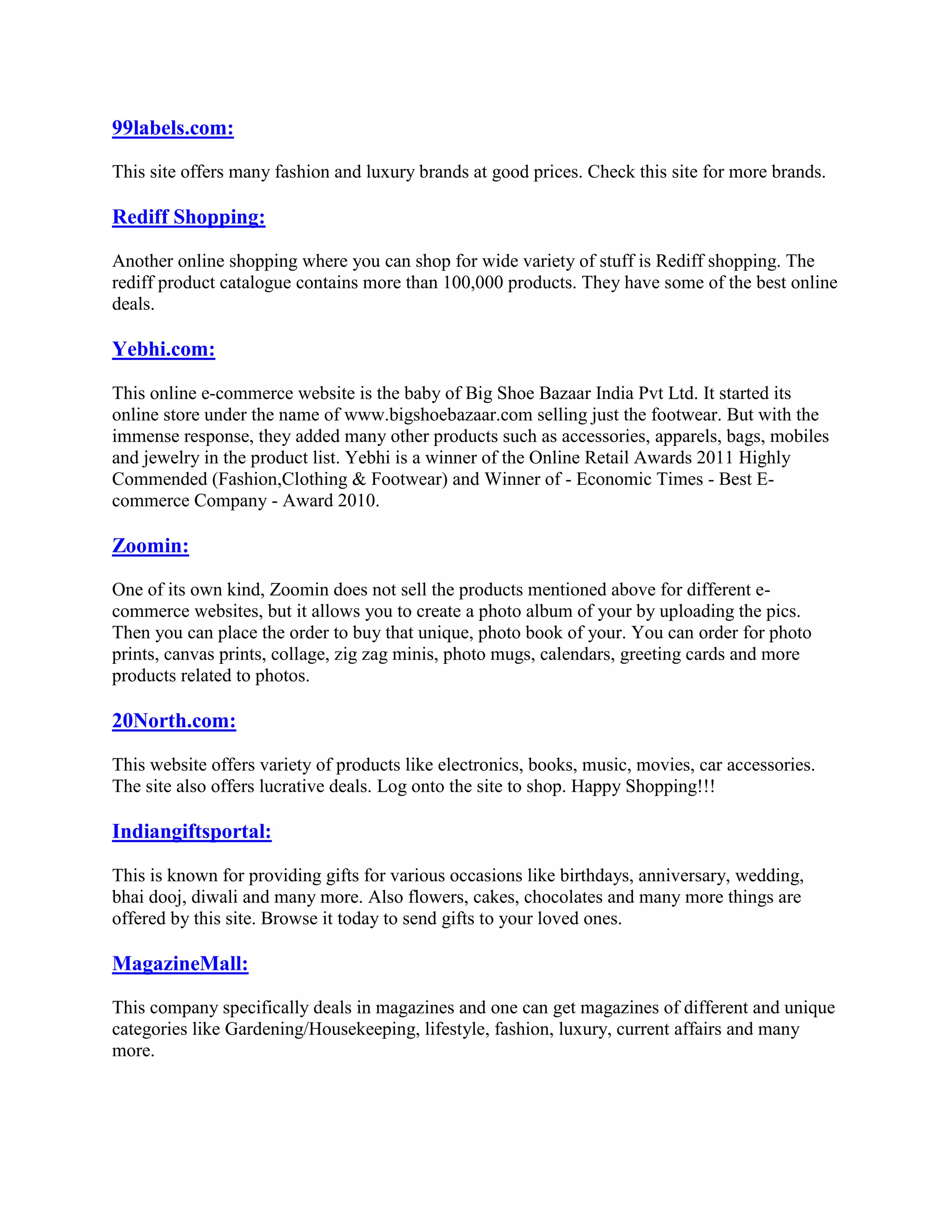 99labels.com:

This site offers many fashion and luxury brands at good prices. Check this site for more brands.

Rediff Shopping:

Another online shopping where you can shop for wide variety of stuff is Rediff shopping. The
rediff product catalogue contains more than 100,000 products. They have some of the best online
deals.

Yebhi.com:

This online e-commerce website is the baby of Big Shoe Bazaar India Pvt Ltd. It started its
online store under the name of www.bigshoebazaar.com selling just the footwear. But with the
immense response, they added many other products such as accessories, apparels, bags, mobiles
and jewelry in the product list. Yebhi is a winner of the Online Retail Awards 2011 Highly
Commended (Fashion,Clothing & Footwear) and Winner of - Economic Times - Best E-
commerce Company - Award 2010.

Zoomin:

One of its own kind, Zoomin does not sell the products mentioned above for different e-
commerce websites, but it allows you to create a photo album of your by uploading the pics.
Then you can place the order to buy that unique, photo book of your. You can order for photo
prints, canvas prints, collage, zig zag minis, photo mugs, calendars, greeting cards and more
products related to photos.

20North.com:

This website offers variety of products like electronics, books, music, movies, car accessories.
The site also offers lucrative deals. Log onto the site to shop. Happy Shopping!!!

Indiangiftsportal:

This is known for providing gifts for various occasions like birthdays, anniversary, wedding,
bhai dooj, diwali and many more. Also flowers, cakes, chocolates and many more things are
offered by this site. Browse it today to send gifts to your loved ones.

MagazineMall:

This company specifically deals in magazines and one can get magazines of different and unique
categories like Gardening/Housekeeping, lifestyle, fashion, luxury, current affairs and many
more.
 