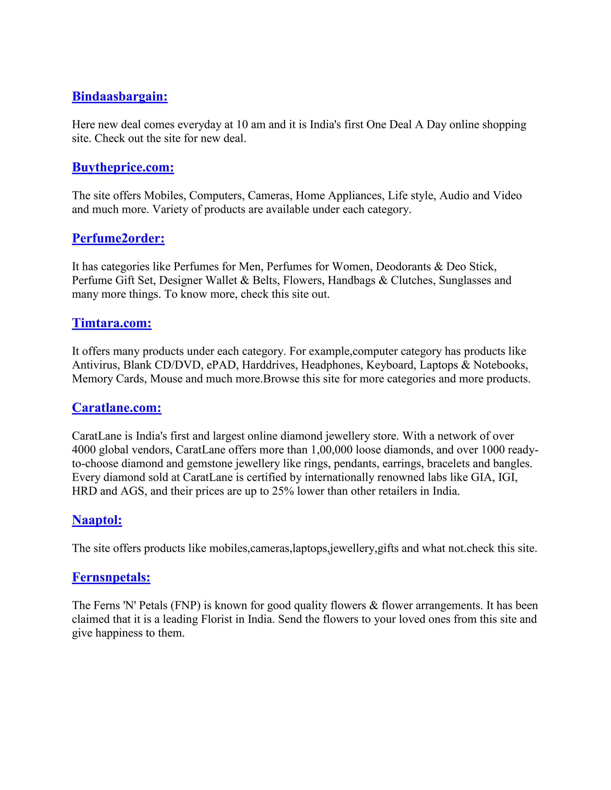 Bindaasbargain:

Here new deal comes everyday at 10 am and it is India's first One Deal A Day online shopping
site. Check out the site for new deal.

Buytheprice.com:

The site offers Mobiles, Computers, Cameras, Home Appliances, Life style, Audio and Video
and much more. Variety of products are available under each category.

Perfume2order:

It has categories like Perfumes for Men, Perfumes for Women, Deodorants & Deo Stick,
Perfume Gift Set, Designer Wallet & Belts, Flowers, Handbags & Clutches, Sunglasses and
many more things. To know more, check this site out.

Timtara.com:

It offers many products under each category. For example,computer category has products like
Antivirus, Blank CD/DVD, ePAD, Harddrives, Headphones, Keyboard, Laptops & Notebooks,
Memory Cards, Mouse and much more.Browse this site for more categories and more products.

Caratlane.com:

CaratLane is India's first and largest online diamond jewellery store. With a network of over
4000 global vendors, CaratLane offers more than 1,00,000 loose diamonds, and over 1000 ready-
to-choose diamond and gemstone jewellery like rings, pendants, earrings, bracelets and bangles.
Every diamond sold at CaratLane is certified by internationally renowned labs like GIA, IGI,
HRD and AGS, and their prices are up to 25% lower than other retailers in India.

Naaptol:

The site offers products like mobiles,cameras,laptops,jewellery,gifts and what not.check this site.

Fernsnpetals:

The Ferns 'N' Petals (FNP) is known for good quality flowers & flower arrangements. It has been
claimed that it is a leading Florist in India. Send the flowers to your loved ones from this site and
give happiness to them.
 