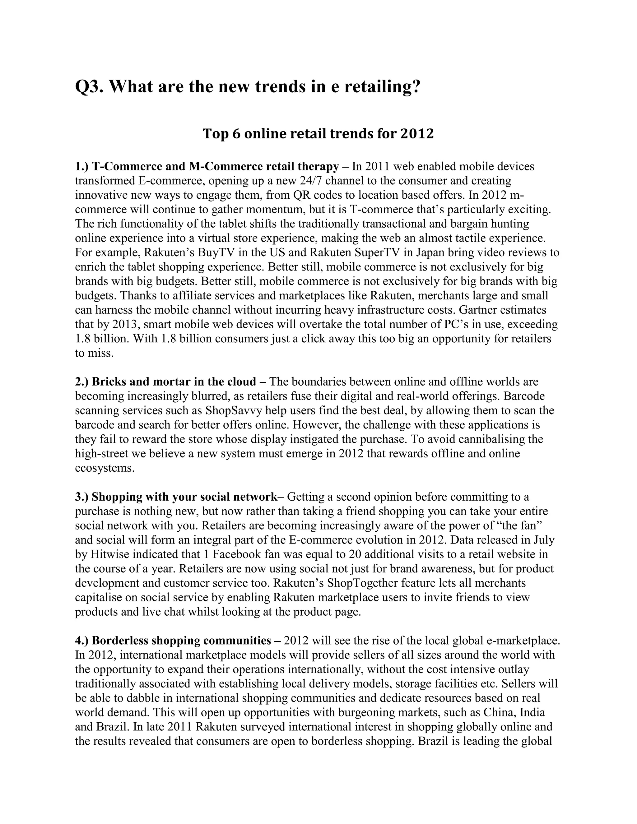 Q3. What are the new trends in e retailing?

                          Top 6 online retail trends for 2012

1.) T-Commerce and M-Commerce retail therapy – In 2011 web enabled mobile devices
transformed E-commerce, opening up a new 24/7 channel to the consumer and creating
innovative new ways to engage them, from QR codes to location based offers. In 2012 m-
commerce will continue to gather momentum, but it is T-commerce that’s particularly exciting.
The rich functionality of the tablet shifts the traditionally transactional and bargain hunting
online experience into a virtual store experience, making the web an almost tactile experience.
For example, Rakuten’s BuyTV in the US and Rakuten SuperTV in Japan bring video reviews to
enrich the tablet shopping experience. Better still, mobile commerce is not exclusively for big
brands with big budgets. Better still, mobile commerce is not exclusively for big brands with big
budgets. Thanks to affiliate services and marketplaces like Rakuten, merchants large and small
can harness the mobile channel without incurring heavy infrastructure costs. Gartner estimates
that by 2013, smart mobile web devices will overtake the total number of PC’s in use, exceeding
1.8 billion. With 1.8 billion consumers just a click away this too big an opportunity for retailers
to miss.

2.) Bricks and mortar in the cloud – The boundaries between online and offline worlds are
becoming increasingly blurred, as retailers fuse their digital and real-world offerings. Barcode
scanning services such as ShopSavvy help users find the best deal, by allowing them to scan the
barcode and search for better offers online. However, the challenge with these applications is
they fail to reward the store whose display instigated the purchase. To avoid cannibalising the
high-street we believe a new system must emerge in 2012 that rewards offline and online
ecosystems.

3.) Shopping with your social network– Getting a second opinion before committing to a
purchase is nothing new, but now rather than taking a friend shopping you can take your entire
social network with you. Retailers are becoming increasingly aware of the power of “the fan”
and social will form an integral part of the E-commerce evolution in 2012. Data released in July
by Hitwise indicated that 1 Facebook fan was equal to 20 additional visits to a retail website in
the course of a year. Retailers are now using social not just for brand awareness, but for product
development and customer service too. Rakuten’s ShopTogether feature lets all merchants
capitalise on social service by enabling Rakuten marketplace users to invite friends to view
products and live chat whilst looking at the product page.

4.) Borderless shopping communities – 2012 will see the rise of the local global e-marketplace.
In 2012, international marketplace models will provide sellers of all sizes around the world with
the opportunity to expand their operations internationally, without the cost intensive outlay
traditionally associated with establishing local delivery models, storage facilities etc. Sellers will
be able to dabble in international shopping communities and dedicate resources based on real
world demand. This will open up opportunities with burgeoning markets, such as China, India
and Brazil. In late 2011 Rakuten surveyed international interest in shopping globally online and
the results revealed that consumers are open to borderless shopping. Brazil is leading the global
 