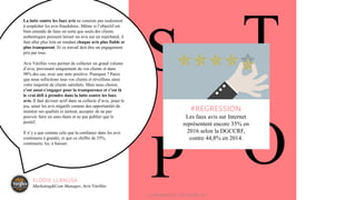 S T
OP
#REGRESSION
Les faux avis sur Internet
représentent encore 35% en
2016 selon la DGCCRF,
contre 44,8% en 2014.
La lutte contre les faux avis ne consiste pas seulement
à empêcher les avis frauduleux. Même si l’objectif est
bien entendu de faire en sorte que seuls des clients
authentiques puissent laisser un avis sur un marchand, il
faut aller plus loin en rendant chaque avis plus fiable et
plus transparent. Et ce travail doit être un engagement
pris par tous.
Avis Vérifiés vous permet de collecter un grand volume
d’avis, provenant uniquement de vos clients et dans
98% des cas, avec une note positive. Pourquoi ? Parce
que nous sollicitons tous vos clients et réveillons ainsi
votre majorité de clients satisfaits. Mais nous choisir,
c’est aussi s’engager pour la transparence et c’est là
le vrai défi à prendre dans la lutte contre les faux
avis. Il faut devenir actif dans sa collecte d’avis, jouer le
jeu, saisir les avis négatifs comme des opportunités de
montrer ses qualités et surtout, accepter de ne pas
pouvoir faire un sans-faute et ne pas publier que le
positif.
Il n’y a que comme cela que la confiance dans les avis
continuera à grandir, et que ce chiffre de 35%,
continuera, lui, à baisser.
ELODIE LLANUSA
Marketing&Com Manager, Avis Vérifiés
© WAX Interactive – SQLI GROUP | 2017
 