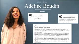 Adeline Boudin
WE ARE E-RETAIL
01 un mot pour te définir
03 parle-nous de ton métier
02 ton obsession du moment
Carpe diem Démontrer que l’e-merchandising est
indispensable pour booster le
business de sites web !
L’e-merchandising est un domaine très complet et à la fois très vaste car son
objectif est de faire transformer les internautes grâce à la belle/bonne mise en
avant du produit.
Cela peut aller de la séduction produit (shooting photo) à la recommandation
produit personnalisé en passant par l’optimisation de la recherche interne au
site ou encore par la refonte de l’arborescence produit (menu, sous-menu,
facettes).
Tout mon métier est centré autour du client, de ses besoins et de ses attentes.
C’est pour cela qu’il est important pour moi d’appliquer des méthodes UX, des
AB test avant de pouvoir me lancer dans l’implémentation d’outils, de règles e-
merchandising.
Consultante e-merchandising
© WAX Interactive – SQLI GROUP | 2017
 