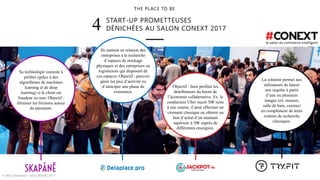 START-UP PROMETTEUSES
DÉNICHÉES AU SALON CONEXT 20174
THE PLACE TO BE
© WAX Interactive – SQLI GROUP | 2017
Sa technologie consiste à
prédire (grâce à des
algorithmes de machines
learning et de deep
learning) si le client est
fraudeur ou non. Objectif :
éliminer les frictions autour
du paiement.
Ils mettent en relation des
entreprises à la recherche
d’espaces de stockage
physiques et des entreprises ou
logisticiens qui disposent de
ces espaces. Objectif : pouvoir
gérer les pics d’activité ou
d’anticiper une phase de
croissance.
Objectif : faire profiter les
distributeurs du boom de
l’économie collaborative. Ex. le
conducteur Uber reçoit 50€ suite
à une course, il peut effectuer un
virement classique ou obtenir un
bon d’achat d’un montant
supérieur à 50€ auprès de
différentes enseignes.
La solution permet aux
utilisateurs de lancer
une requête à partir
d’une ou plusieurs
images (ex. maison,
salle de bain, cuisine)
en complément de leurs
critères de recherche
classiques.
 