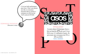 S T
OP
#PIQUANT
Le pure player britannique Asos a
fait un bond de 27% de son CA en
2016 avec 2,1 milliards d’euros. Ils
prévoient une croissance de 25% à
30% en 2018.
Source : lemonde.fr
© WAX Interactive – SQLI GROUP | 2017
C’est une belle performance
pour Asos ! Pour vous donner
une idée, la croissance
moyenne dans le secteur e-
commerce en 2016 est de
14,6% selon la FEVAD.
DOMINIQUE PECQUEUR
Directeur e-retail
 