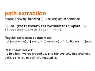 path extraction people knowing, knowing, (...) colleagues of someone ?x  sa (foaf:knows*/rel:worksWith)::$path  ?y filter(pathLength($path) <= 4)  Regular expression operators are:   /   (sequence) ;  |   (or) ;  *   (0 or more) ;  ?   (optional) ;  !   (not)  Path characteristics:   i  to allow inverse properties,  s  to retrieve only one shortest path,  sa   to retrieve all shortest paths. 