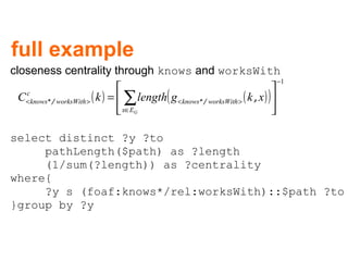 full example closeness centrality through  knows  and  worksWith select distinct ?y ?to  pathLength($path) as ?length  (1/sum(?length)) as ?centrality where{ ?y s (foaf:knows*/rel:worksWith)::$path ?to  }group by ?y 