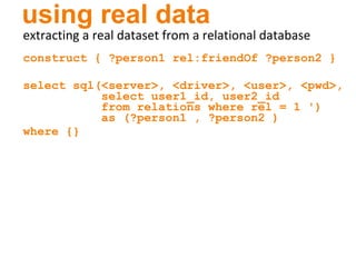 using real data extracting a real dataset from a relational database construct { ?person1 rel:friendOf ?person2 } select sql(<server>, <driver>, <user>, <pwd>,   select user1_id, user2_id   from relations where rel = 1 ')   as (?person1 , ?person2 )  where {} 