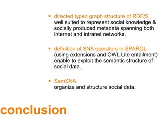 conclusion directed typed graph structure of RDF/S  well suited to represent social knowledge & socially produced metadata spanning both internet and intranet networks. definition of SNA operators in SPARQL  (using extensions and OWL Lite entailment) enable to exploit the semantic structure of social data. SemSNA organize and structure social data. 