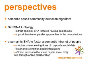 perspectives semantic based community detection algorithm SemSNA Ontology extract complex SNA features reusing past results support iterative or parallel approaches in the computations a semantic SNA to foster a semantic intranet of people   structure overwhelming flows of corporate social data foster and strengthen social interactions efficient access to the social capital  [Krebs, 2008]   built through online collaboration http://twitter.com/isicil  