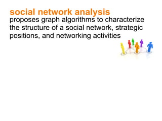 social network analysis proposes graph algorithms to characterize the structure of a social network, strategic positions, and networking activities 