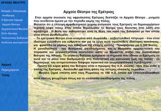 ΑΡΧΑΙΟ ΘΕΑΤΡΟ  Αρχαίο Θέατρο της Ερέτριας Στην αρχαία συνοικία της οφρυόεσσας Ερέτριας δεσπόζει το Αρχαίο Θέατρο , μνημείο που συνδέεται άμεσα με την περίοδο ακμής της πόλης.  Φαίνεται ότι η έλλειψη αμφιθεατρικού χώρου ανάγκασε τους Ερετριείς να δημιουργήσουν τεχνητό λόφο πάνω στον οποίο θεμελίωσαν το θέατρο τους δίνοντας έτσι λύση στο πρόβλημα . Η θέση του καθορίστηκε από τη θέση του ναού του Διόνυσου με τον οποίο είναι στενά συνδεδεμένα .  Το ερετριακό θέατρο είναι κτισμένο από πωρόλιθο - ασβεστολιθικό πέτρωμα - που είναι ιδιαίτερα ευαίσθητο και εύθρυπτο και για το λόγο αυτό προϋπέθετε ιδιαίτερες ικανότητες  και  φροντίδα εκ μέρους των λιθοξόων της εποχής εκείνης . Προοριζόταν για 6.300 θεατές.  Η μοναδικότητα  του θεατρικού οικοδομήματος και η θαυμάσια αρχιτεκτονική του παρουσία και μεγαλοπρέπεια συντελούν ώστε να θεωρείται ισάξιο του Διονυσιακού θεάτρου της Αθηνάς. Το γεγονός δηλώνει έμπρακτα τη σημασία που έδιναν οι Ερετριείς σε αυτό και το ρόλο που διαδραμάτιζε στη πολιτιστική και κοινωνική ζωή της πόλης . Οι δημιουργοί  του αντιμετώπισαν διάφορα πρακτικά και γεωμορφολογικά προβλήματα .  Πρώτη και κύρια φάση του θεάτρου είναι ο πρώιμος 4ος π.Χ. αιώνας , τότε που ανθεί η πόλης της Ερέτριας . Ακολουθεί μια άλλη φάση της ύστερης κλασικής περιόδου .  Μεγάλη ζημιά υπέστη από τους Ρωμαίους το 198 π.Χ. όποτε και επανοικοδομήθηκε αλλά κάπως φτωχότερο όπως και τα υπόλοιπα οικοδομήματα της πόλης .     Ιστορία – Πολιτισμός  Αναδρομή Η Ερέτρια σήμερα Αρχαίο Θέατρο Αρχαιολογικό Μουσείο Σπίτι Κανάρη Πολιτιστικές Εκδηλώσεις– Σύλλογοι Ανάλυση ερωτηματολογίων Αρχική Περιεχόμενα Τέλος 