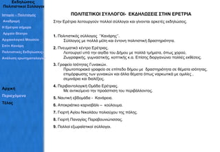 Εκδηλώσεις  Πολιτιστικοί Σύλλογοι ΠΟΛΙΤΙΣΤΙΚΟΙ ΣΥΛΛΟΓΟΙ-  ΕΚΔΗΛΩΣΕΙΣ ΣΤΗΝ ΕΡΕΤΡΙΑ Στην Ερέτρια λειτουργούν πολλοί σύλλογοι και γίνονται αρκετές εκδηλώσεις. 1.  Πολιτιστικός σύλλογος  ‘’Κανάρης’’. Σύλλογος με πολλά μέλη και έντονη πολιτιστική δραστηριότητα.  2.  Πνευματικό κέντρο Ερέτριας. Λειτουργεί υπό την αιγίδα του Δήμου με πολλά τμήματα, όπως χορού, Ζωγραφικής, γυμναστικής, κοπτικής κ.α. Επίσης διοργανώνει πολλές εκθέσεις. 3.  Γραφείο Ισότητας Γυναικών.  Πρωτοποριακό γραφείο σε επίπεδο δήμου με  δραστηριότητα σε θέματα ισότητας, επιμόρφωσης των γυναικών και άλλα θέματα όπως ναρκωτικά με ομιλίες , σεμινάρια και διαλέξεις. 4.  Περιβαντολογική Ομάδα Ερέτριας. Με αντικείμενο την προάσπιση του περιβάλλοντος. 5.  Ναυτική εβδομάδα -  Κανάρεια. 6.  Αποκριάτικο καρναβάλι –  κούλουμα. 7.  Γιορτή Αγίου Νικολάου πολιούχου της πόλης. 8.  Γιορτή Παναγίας Παραβουνιώτισσας. 9.  Πολλοί εξωραϊστικοί σύλλογοι. Ιστορία – Πολιτισμός  Αναδρομή Η Ερέτρια σήμερα Αρχαίο Θέατρο Αρχαιολογικό Μουσείο Σπίτι Κανάρη Πολιτιστικές Εκδηλώσεις– Σύλλογοι Ανάλυση ερωτηματολογίων Αρχική Περιεχόμενα Τέλος 