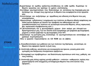 Μεθοδολογία -Χωριστήκαμε  σε  ομάδες  ορίζοντας υπεύθυνους  σε  κάθε  ομάδα.  Χωρίσαμε  τα  θέματα  εργασίας  και  ορίσαμε  το  χρόνο  υλοποίησης. -Συντάξαμε  ερωτηματολόγι α   που  διακινήσαμε  σε  κατοίκους της περιοχής μας και ζητήσαμε την  άποψή τους σχετικά με τα θέματα που αναφέρονται στην εργασία μας. -Συναντήσαμε  και  συζητήσαμε  με  αρμόδιους και  ειδικούς  στα θέματα που μας απασχόλησαν. -Οργανώσαμε  εκδηλώσεις ( ενημέρωση των πολιτών σε θέματα οδικής ασφάλειας και λαϊκό αγώνα δρόμου με σκοπό την προβολή του αθλητισμού και την ευαισθητοποίηση των πολιτών σε γενικότερα κοινωνικά θέματα, όπως ναρκωτικά, βία, προστασία περιβάλλοντος κλπ. ) -Η  βιντεοσκόπηση  και  η  φωτογράφιση  χώρων   ήταν  ακόμα  μια  πλευρά των  δραστηριοτήτων μας .  Για τον σκοπό αυτό αγοράσαμε μία ψηφιακή φωτογραφική μηχανή η οποία εμφανίζει τις φωτογραφίες στον Η/Υ. - Συζητήσαμε  τις εμπειρίες μας, αναλύσαμε  τα  ερωτηματολόγια  και  καταλήξαμε  σε  χρήσιμα   συμπεράσματα. -Όλη  η  εργασία  παρουσιάζεται  σε  CD  ROM  και  σε  βιβλίο .  α. Ευαισθητοποίηση των μαθητών και των πολιτών της Ερέτριας,  γενικότερα, σε θέματα που αφορούν άμεσα τη ζωή τους. β. Ανάπτυξη ευθύνης, ικανότητας για συνεργασία και έρευνα, γνώση μέσα από εμπειρίες και διεύρυνση πνευματικών οριζόντων. γ. Καταγραφή των προβλημάτων  και διοατύπωση προτάσεων από τους  μαθητές  και τους πολίτες. δ. Ανάπτυξη μιάς άλλης σχέσης μεταξύ μαθητών – πολιτών - καθηγητών, σχέση που χαρακτηρίζεται από σύγχρονες αντιλήψειςγια θέματα που από κοινού τους αφορούν.. ΣΤΟΧΟΙ Περιεχόμενα 