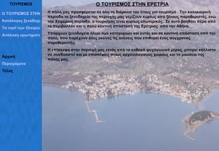 ΤΟΥΡΙΣΜΟΣ Ο ΤΟΥΡΙΣΜΟΣ ΣΤΗΝ ΕΡΕΤΡΙΑ Κατάλογος ξενοδοχείων Το νησί των Ονείρων Ανάλυση ερωτηματολογίων Αρχική Περιεχόμενα Τέλος Ο ΤΟΥΡΙΣΜΟΣ ΣΤΗΝ ΕΡΕΤΡΙΑ Η πόλη μας προσφέρεται σε όλη τη διάρκεια του έτους για τουρισμό . Την καλοκαιρινή περίοδο τα ξενοδοχεία της περιοχής μας γεμίζουν κυρίως από ξένους παραθεριστές, ενώ την Χειμερινή περίοδο, ο τουρισμός είναι κυρίως εσωτερικός.  Σε αυτό βοηθάει πέρα από το περιβάλλον και η πολύ κοντινή απόστασή της Ερέτριας  από την Αθήνα. Υπάρχουν ξενοδοχεία όλων των κατηγοριών και εντός και σε κοντινή απόσταση από την πόλη, που παρέχουν όλες εκείνες τις ανέσεις που επιθυμεί ένας σύγχρονος παραθεριστής.  Η επίσκεψη στην περιοχή μας εκτός από το καθαρά ψυχαγωγικό μέρος, μπορεί κάλλιστα να συνδυαστεί και με επισκέψεις στους αρχαιολογικούς χώρους και το μουσείο της πόλης μας. 