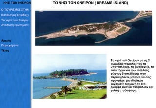 ΝΗΣΙ ΤΩΝ ΟΝΕΙΡΩΝ Το νησί των Ονείρων με τις 2 αμμώδεις παραλίες του τα μπαγκαλόους, το ξενοδοχείο, το εστιατόριο και τους πολλούς χώρους διασκέδασης που περιλαμβάνει ,  μπορεί  να σας προσφέρει μια ιδιαίτερα ευχάριστη διαμονή σε ένα όμορφο φυσικό περιβάλλον και φιλική ατμόσφαιρα. ΤΟ ΝΗΣΙ ΤΩΝ ΟΝΕΙΡΩΝ (  DREAMS ISLAND) Ο ΤΟΥΡΙΣΜΟΣ ΣΤΗΝ ΕΡΕΤΡΙΑ Κατάλογος ξενοδοχείων Το νησί των Ονείρων Ανάλυση ερωτηματολογίων Αρχική Περιεχόμενα Τέλος 