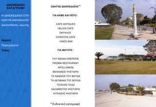 ΔΙΑΣΚΕΔΑΣΗ ΚΑΤΑΓΡΑΦΗ ΟΔΗΓΟΣ ΔΙΑΣΚΕΔΑΣΗΣ  * ΓΙΑ ΚΑΦΕ ΚΑΙ ΠΟΤΟ :   CAFE ANTIQUES  HΕLIOS CAFE ΩΚΥΑΛΟΣ  CHRISTOS CAFE ΛΙΘΟΣ BAR ΓΙΑ ΦΑΓΗΤΟ : FAT INDIAN CREPERIE PRISMA RESTAURANT APOLLONION ΒΑΛΚΑΝΟΣ ΨΗΣΤΑΡΙΑ ΤΑ ΝΑΝΑΚΙΑ ΤΟΥ ΒΟΥΔΑ ΤΑ ΔΕΛΦΙΝΙΑ ΤΟΥ ΒΟΥΔΑ ΤΣΟΙΛΙΑΣ ΠΛΑΖ ΚΑΛΑΜΙΩΤΗΣ ΨΗΣΤΑΡΙΑ ΚΥΡΙΑΖΗΣ ΨΗΣΤΑΡΙΑ *   Ενδεικτική κ αταγραφή   Η ΔΙΑΣΚΕΔΑΣΗ ΣΤΗΝ ΕΡΕΤΡΙΑ ΟΔΗΓΟΣ ΔΙΑΣΚΕΔΑΣΗΣ Διασκέδαση -ερωτηματολόγια Αρχική Περιεχόμενα Τέλος 