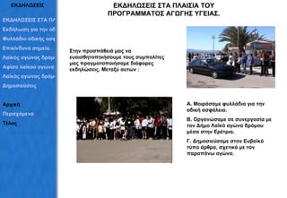ΕΚΔΗΛΩΣΕΙΣ ΕΚΔΗΛΩΣΕΙΣ ΣΤΑ ΠΛΑΙΣΙΑ ΤΟΥ ΠΡΟΓΡΑΜΜΑΤΟΣ ΑΓΩΓΗΣ ΥΓΕΙΑΣ. ΕΚΔΗΛΩΣΕΙΣ ΣΤΑ ΠΛΑΙΣΙΑ ΤΟΥ ΠΡΟΓΡΑΜΜΑΤΟΣ Εκδήλωση για την οδική ασφάλεια Φυλλάδιο οδικής ασφάλειας Επικίνδυνα σημεία. Λαϊκός αγώνας δρόμου Αφίσα λαϊκού αγώνα Λαϊκός αγώνας δρόμου Δημοσιεύσεις  Αρχική Περιεχόμενα Τέλος Στην προσπάθειά μας να ευαισθητοποιήσουμε τους συμπολίτες μας πραγματοποιήσαμε διάφορες  εκδηλώσεις. Μεταξύ αυτών : Α. Μοιράσαμε φυλλάδια για την οδική ασφάλεια. Β. Οργανώσαμε σε συνεργασία με τον Δήμο Λαϊκό αγώνα δρόμου μέσα στην Ερέτρια. Γ. Δημοσιεύσαμε στον Ευβοϊκό τύπο άρθρα, σχετικά με τον παραπάνω αγώνα. 