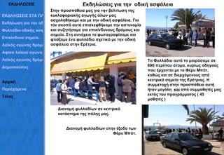 ΕΚΔΗΛΩΣΕΙΣ Εκδηλώσεις για την  οδική ασφάλεια Στην προσπάθεια μας για την βελτίωση της κυκλοφοριακής αγωγής όλων μας ασχοληθήκαμε και με την οδική ασφάλεια. Για τον σκοπό αυτό επισκεφθήκαμε την αστυνομία και συζητήσαμε για επικίνδυνους δρόμους και σημεία. Στη συνέχεια τα φωτογραφίσαμε και φτιάξαμε ένα φυλλάδιο σχετικό με την οδική ασφάλεια στην Ερέτρια.  Το Φυλλάδιο αυτό το μοιράσαμε σε 600 περίπου άτομα, κυρίως οδηγούς που έρχονται με το Φέρυ Μπότ, καθώς και σε διερχόμενους από κεντρικά σημεία της Ερέτριας. Η συμμετοχή στην προσπάθεια αυτή ήταν μεγάλη  και  από συμμαθητές μας εκτός του προγράμματος ( 45 μαθητές ) Διανομή φυλλαδίων σε κεντρικό κατάστημα της πόλης μας. Διανομή φυλλαδίων στην έξοδο των Φέρυ Μπότ. ΕΚΔΗΛΩΣΕΙΣ ΣΤΑ ΠΛΑΙΣΙΑ ΤΟΥ ΠΡΟΓΡΑΜΜΑΤΟΣ Εκδήλωση για την οδική ασφάλεια Φυλλάδιο οδικής ασφάλειας Επικίνδυνα σημεία. Λαϊκός αγώνας δρόμου Αφίσα λαϊκού αγώνα Λαϊκός αγώνας δρόμου Δημοσιεύσεις  Αρχική Περιεχόμενα Τέλος 