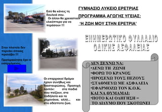 Εσύ θα κάνεις τη δουλειά σου.  Οι άλλοι θα χρειαστούν ελικόπτερο για να περάσουν !!! ΓΥΜΝΑΣΙΟ ΛΥΚΕΙΟ ΕΡΕΤΡΙΑΣ ΠΡΟΓΡΑΜΜΑ ΑΓΩΓΗΣ ΥΓΕΙΑΣ: ‘ Η ΖΩΗ ΜΟΥ ΣΤΗΝ ΕΡΕΤΡΙΑ’ ΕΝΗΜΕΡΩΤΙΚΟ ΦΥΛΛΑΔΙΟ  ΟΔΙΚΗΣ ΑΣΦΑΛΕΙΑΣ ΔΕΝ ΞΕΧΝΩ ΝΑ: ΔΕΝΩ ΤΗ  ΖΩΝΗ ΦΟΡΩ ΤΟ ΚΡΑΝΟΣ ΠΡΟΣΕΧΩ ΤΟΥΣ ΠΕΖΟΥΣ  ΣΤΑΘΜΕΥΩ ΜΕ ΑΣΦΑΛΕΙΑ ΕΦΑΡΜΟΖΩ ΤΟΝ Κ.Ο.Κ. ΚΑΙ ΝΑ ΘΥΜΑΜΑΙ: ΠΟΤΟ ΚΑΙ ΟΔΗΓΗΣΗ = ΤΟ ΔΙΔΥΜΟ ΠΟΥ ΣΚΟΤΩΝΕΙ Στην πλατεία δεν περνάει όποιος προλάβει !!! Προτεραιότητα  έχει ο εισερχόμενος. Οι επαρχιακοί δρόμοι έχουν συνήθως και διασταυρώσεις.  Προσοχή λοιπόν:  στα παιδιά που παίζουν, στα ποδήλατα και τα μηχανάκια,  αλλά...  και στα αδέσποτα ζώα. 