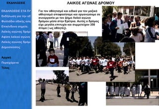 ΕΚΔΗΛΩΣΕΙΣ ΛΑΙΚΟΣ ΑΓΩΝΑΣ ΔΡΟΜΟΥ Για τον αθλητισμό και ειδικά για τον μαζικό αθλητισμό αποφασίσαμε και οργανώσαμε σε συνεργασία με τον Δήμο Λαϊκό αγώνα δρόμου μέσα στην Ερέτρια. Αυτός ο δρόμος είχε μεγάλη επιτυχία και συμμετείχαν 350 άτομα ( ως αθλητές). ΕΚΔΗΛΩΣΕΙΣ ΣΤΑ ΠΛΑΙΣΙΑ ΤΟΥ ΠΡΟΓΡΑΜΜΑΤΟΣ Εκδήλωση για την οδική ασφάλεια Φυλλάδιο οδικής ασφάλειας Επικίνδυνα σημεία. Λαϊκός αγώνας δρόμου Αφίσα λαϊκού αγώνα Λαϊκός αγώνας δρόμου Δημοσιεύσεις  Αρχική Περιεχόμενα Τέλος 