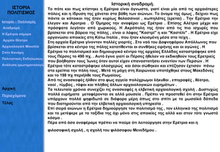 ΙΣΤΟΡΙΑ ΠΟΛΙΤΙΣΜΟΣ Ιστορική αναδρομή. Το πότε και πως κτίστηκε η Ερέτρια είναι άγνωστο, γιατί είναι μία από τις αρχαιότερες πόλεις και η ίδρυση της χάνεται στα βάθη των αιώνων. Το όνομα της όμως , δείχνει πως πάντα οι κάτοικοι της ήταν κυρίως θαλασσινοί , κωπηλάτες (ερεται) . Την Ερέτρια την έλεγαν και Αροτρια . Ο Όμηρος την αναφέρει ως Ερέτρια . Επίσης Αλέτρια μέχρι και πρόσφατα λεγόταν από χωρικούς. Η Ακρόπολη της ήταν από τις πιο ισχυρές που βρίσκεται στα βόρεια της πόλης , είναι ο λόφος "Καστρί" η και "Καστέλι" . Η Ερέτρια είχε οργανώσει αποικίες στη Κάτω Ιταλία , που ήταν κλεισμένη μέσα στα τείχη .  Στη αρχαία Ερέτρια γίνονταν πολλές γιορτές . Στο ναό του Δαφνηφόρου Απόλλωνος που βρίσκεται στο κέντρο της πόλης κατατίθενται οι συνθήκες ειρήνης και οι αγώνες . Η Ερέτρια το πολιτισμικό και δημιουργικό κέντρο της αρχαίας Ελλάδας καταστράφηκε από τους Πέρσες το 490 πχ. . Αυτό έγινε γιατί οι Πέρσες ήθελαν να εκδικηθούν τους Ερετριείς που βοήθησαν τους Ίωνες όταν αυτοί είχαν επαναστατήσει εναντίον των Περσών . Η Ερέτρια τότε καταστράφηκε ολοσχερώς  και όσοι σώθηκαν και επέζησαν έχτισαν  πάνω στα ερείπια την πόλη τους . Μετά τη μάχη στη Χαιρώνεια υποτάχθηκε στους Μακεδόνες και το 198 πχ περιήλθε τους Ρωμαίους.  Από τις ανασκαφές ήλθαν στο φως αγγεία πολύχρωμοι λήκυθοι , επιγραφές , θέατρο, ναοί , τύμβος , τάφοι και πλήθος άλλων αρχαιολογικών ευρημάτων .  Τα τελευταία χρόνια συνεχίζει τις ανασκαφές η ελβετική αρχαιολογική σχολή . Δυστυχώς πολλά ευρήματα  μεταφέρονται σε αλλά μουσεία . Πρέπει να προστεθεί ότι στην Ερέτρια υπάρχουν πολλά ψηφιδωτά σε διάφορα μέρη όπως στο σπίτι με τα μωσαϊκά δάπεδα που διατηρούνται από την ελβετική αρχαιολογική υπηρεσία .  Επί σειρά αιώνων η Ερέτρια δημιούργησε τον πολιτισμό της , τον ελληνικό της πολιτισμό και το μετέφερε με τα ταξίδια της όχι μόνο στις αποικίες της αλλά και στον τότε γνωστό κόσμο .  Πέρα από όσα αναφέραμε πρέπει να πούμε ότι λειτούργησε στην Ερέτρια και η φιλοσοφική σχολή , η σχολή του φιλόσοφου Μενεδήμου .   Ιστορία – Πολιτισμός  Αναδρομή Η Ερέτρια σήμερα Αρχαίο Θέατρο Αρχαιολογικό Μουσείο Σπίτι Κανάρη Πολιτιστικές Εκδηλώσεις– Σύλλογοι Ανάλυση ερωτηματολογίων Αρχική Περιεχόμενα Τέλος 