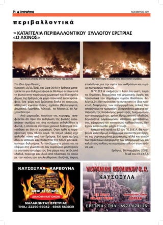 14 EretriaPress ΝΟΕΜΒΡΙΟΣ 2011
Στο ίδιο έργο θεατές...
Κυριακή 13/11/2011 και ώρα 00:40 η Ερέτρια μετα-
τρέπεται για άλλη μια φορά σε θάλαμο αερίων από
τη φωτιά στην παράνομη χωματερή που διατηρεί ο
Δήμος της Ερέτριας σε χώρο πίσω από το Νεκροτα-
φείο. Ένα χώρο που βρίσκεται δίπλα σε κατοικίες,
αθλητικές εγκαταστάσεις, σχολεία (Νηπιαγωγεία,
Δημοτικό, Γυμνάσιο, Λύκειο), το Μουσείο, το Αρ-
χαίο Θέατρο.
	 Από μαρτυρίες κατοίκων της περιοχής ανα-
φέρεται ότι πριν την εκδήλωση της φωτιάς ακου-
στήκαν εκρήξεις και στη συνέχεια εκδηλώθηκε η
φωτιά, η οποία σε σύντομο χρονικό διάστημα επε-
κτάθηκε σε όλη τη χωματερή. Όταν ήρθε η πυρο-
σβεστική ήταν πλέον αργά. Το τοξικό νέφος είχε
απλωθεί πάνω από την Ερέτρια. Επί τρεις ημέρες
όλοι οι κάτοικοι και επισκέπτες της πόλης μας ανα-
σαίναμε δηλητήρια. Το τσούξιμο στα μάτια και το
κάψιμο στη γλώσσα και τον ουρανίσκο μαρτυρούν
τη σύσταση του μίγματος. Ένα μίγμα που, εκτός από
κλαδιά, περιείχε και υλικά από πλαστικό, το οποίο
με την καύση του απελευθερώνει διοξίνες, άκρως
» ΚΑΤΑΓΓΕΛΙΑ ΠΕΡΙΒΑΛΛΟΝΤΙΚΟΥ ΣΥΛΛΟΓΟΥ ΕΡΕΤΡΙΑΣ
«Ο ΑΧΙΝΟΣ»
π ε ρ ι β α λ λ ο ν τ ι κ ά
Εφιαλτικές σκηνές απο το πύρινο μέτωπο της φωτιάς Δεν ήταν λίγες οι φορές που ακούγονταν εκρήξεις
επικίνδυνες για την υγεία των ανθρώπων και κυρί-
ως των μικρών παιδιών.
	 Ο ΠΕ.ΣΥ.Ε.Α	 εκφράζει τη λύπη του γιατί, παρά
τις δημόσιες δεσμεύσεις της Δημοτικής Αρχής και
προσωπικά του Δημάρχου κυρίου Βασίλειου Βε-
λέντζα,ότι δεν πρόκειται να συνεχιστεί η ίδια πρα-
κτική διαχείρισης των απορριμμάτων, τελικά δεν
αποφύγαμε το «μοιραίο». Οι προτάσεις μας για κα-
τάργηση της παράνομης χωματερής, διαχωρισμού
των απορριμμάτων, χρήση θρυμματιστή κλαδιών,
δημιουργία οργανωμένου σταθμού μεταφόρτω-
σης, εφαρμογή του κανονισμού καθαριότητας, δεν
έχουν εισακουσθεί μέχρι στιγμής.
	Ύστερα από αυτά το ΔΣ του ΠΕ.ΣΥ.Ε.Α. θα προ-
βεί σε κάθε νόμιμη ενέργεια με σκοπό την κατάργη-
ση της συγκεκριμένης χωματερής, αλλά και αυτών
των πρακτικών διαχείρισης των απορριμμάτων και
καλεί τους πολίτες να συμπαρασταθούν στον αγώ-
να μας .
Ερέτρια, 16 Νοεμβρίου 20011
Το ΔΣ του ΠΕ.ΣΥ.Ε.Α
 