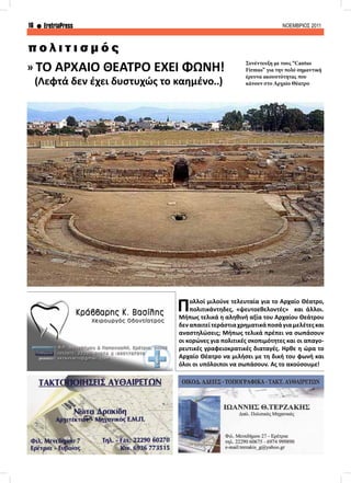 16 EretriaPress ΝΟΕΜΒΡΙΟΣ 2011
» ΤΟ ΑΡΧΑΙΟ ΘΕΑΤΡΟ ΕΧΕΙ ΦΩΝΗ!
(Λεφτά δεν έχει δυστυχώς το καημένο..)
π ο λ ι τ ι σ μ ό ς
Πολλοί μιλούνε τελευταία για το Αρχαίο Θέατρο,
πολιτικάντηδες, «ψευτοεθελοντές» και άλλοι.
Μήπως τελικά η αληθινή αξία του Αρχαίου Θεάτρου
δεναπαιτείτεράστιαχρηματικάποσάγιαμελέτεςκαι
αναστηλώσεις; Μήπως τελικά πρέπει να σωπάσουν
οι κορώνες για πολιτικές σκοπιμότητες και οι απαγο-
ρευτικές γραφειοκρατικές διαταγές. Ήρθε η ώρα το
Αρχαίο Θέατρο να μιλήσει με τη δική του φωνή και
όλοι οι υπόλοιποι να σωπάσουν. Ας το ακούσουμε!
Συνέντευξη με τους “Cantus
Firmus” για την πολύ σημαντική
έρευνα ακουστότητας που
κάνουν στο Αρχαίο Θέατρο
 