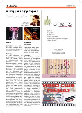 22 EretriaPress ΝΟΕΜΒΡΙΟΣ 2011
Ταινίες του μήνα
BRAZIL
ΣΚΗΝΟΘΕΣΙΑ: Terry Gilliam
ΗΘΟΠΟΙΟΙ: Jonathan Pryce,
Kim Greist, Robert De Niro, Mi-
chael Palin, Bob Hoskins
Περίληψη
Σε ένα εφιαλτικό και
γραφειοκρατικό μέλλον
όπου σε μεγάλο βαθμό
η καθημερινότητα όλων
βασίζεται πάνω σε
κακοσυντηρημένες μηχανές
,ένας υπάλληλος του
Υπουργείου Πληροφοριών
μπλέκει σε μια περίεργη
περιπέτεια… Στη προσπάθεια
του να διορθώσει ένα
διοικητικό λάθος και να βρει
μια γυναίκα που εμφανίζεται
στα όνειρά του καταλήγει
να γίνει εχθρός του κράτους
το οποίο υπηρετεί. Ο Gil-
liam, μέλος της θρυλικής
ομάδας των Μonty Pythons,
δημιουργείτην καλύτερη
ταινία του μέχρι στιγμής.
Γνωστός για το ιδιαίτερο
του στυλ χρησιμοποιεί
τις περιπέτειες του
πρωταγωνιστή ως μέσο για
να σατιρίσει και να σχολιάσει
τη μη λειτουργικότητα μιας
υπ έρ - γρ αφ ει ο κ ρ α τ ι κ ής
κοινωνίας. Εικόνες σκοτεινές,
κλειστοφοβικές και άκρως
σουρεαλιστικές δημιουργούν
ένακόσμοακραίαςυπερβολής
που θυμίζει μια κατά τα άλλα
γνώριμη πραγματικότητα.
ΑΘΑΝΑΤΟΙ
Immortals
ΣΚΗΝΟΘΕΣΙΑ: Tarsem Singh
ΗΘΟΠΟΙΟΙ: Henry Cavill,
Freida Pinto, Mickey Rourke,
Stephen Dorff, Luke Evans
Περίληψη
Ο βασιλιάς Υπερίων
προσπαθεί να ελευθερώσει
τους αιχμάλωτους Τιτάνες
και μαζί τους να καταστρέψει
τον Δία και τους υπόλοιπους
Αρχαίους Ελληνικούς Θεούς.
Στον δρόμο αυτό θα βρεθεί
εμπόδιό του ένας θνητός
χωρικός. Ο Θησέας με την
βοήθεια της μάντισσας
Φαίδρας θα προσπαθήσει να
σταματήσει τον Υπερίων και
να σώσει την αρχαία Ελλάδα.
Μια ταινία του γνωστού
Αρχαιοελληνικού “madeinHol-
lywood” είδους, βλέπε Troy/
Τροία, Alexander, 300, Percy
Jackson & the Olympians: The
Lightning Thief. Βασισμένο σε
αρχαίους ελληνικούς μύθους.
Σε τέτοιες παραγωγές η
ιστορική ή στη συγκεκριμένη
περίπτωση, η μυθολογική
ακρίβεια πάνε περίπατο…
Την ταινία δεν θα την δεις για
γνωρίσειςτονμύθοτουΘησέα
και του Μινώταυρου.. θα την
δεις για να εντυπωσιαστείς με
τις χορταστικές σκηνές μάχης
του σκηνοθέτη γνωστού vir-
tual artist από την πρώτη του
κιόλας ταινία.
κ ι ν η μ α τ ο γ ρ ά φ ο ς
ΑΠΟ ΤΟΝ
ΑΘΑΝΑΣΙΟ
ΣΚΟΥΜΠΡΗ
 