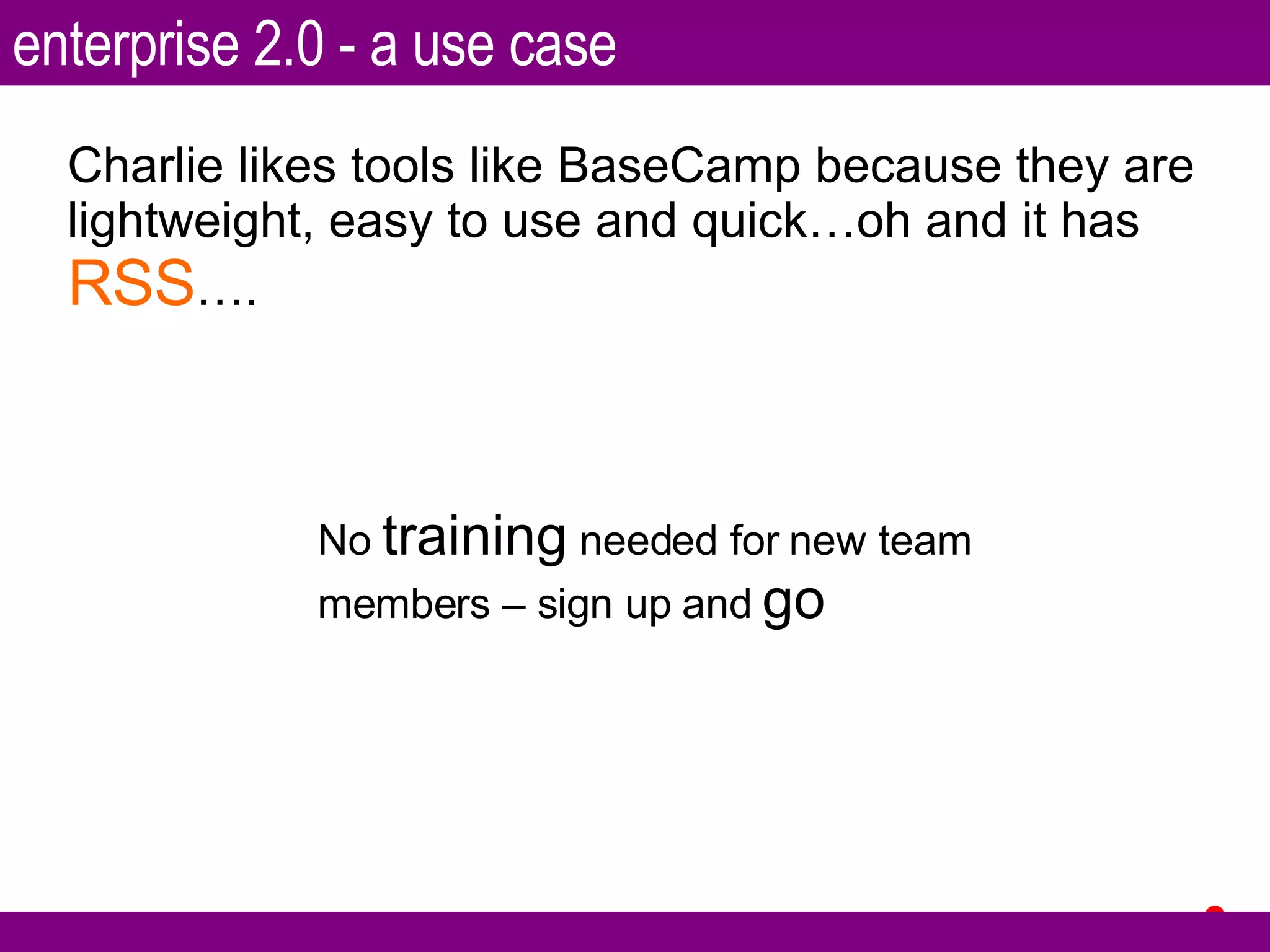 Charlie likes tools like BaseCamp because they are lightweight, easy to use and quick…oh and it has  RSS …. No  training  needed for new team members – sign up and  go enterprise 2.0 - a use case 