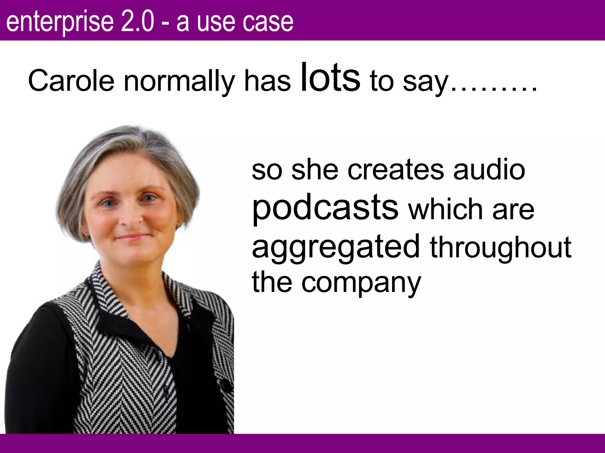 Carole normally has  lots  to say……… so she creates audio  podcasts  which are  aggregated  throughout the company enterprise 2.0 - a use case 