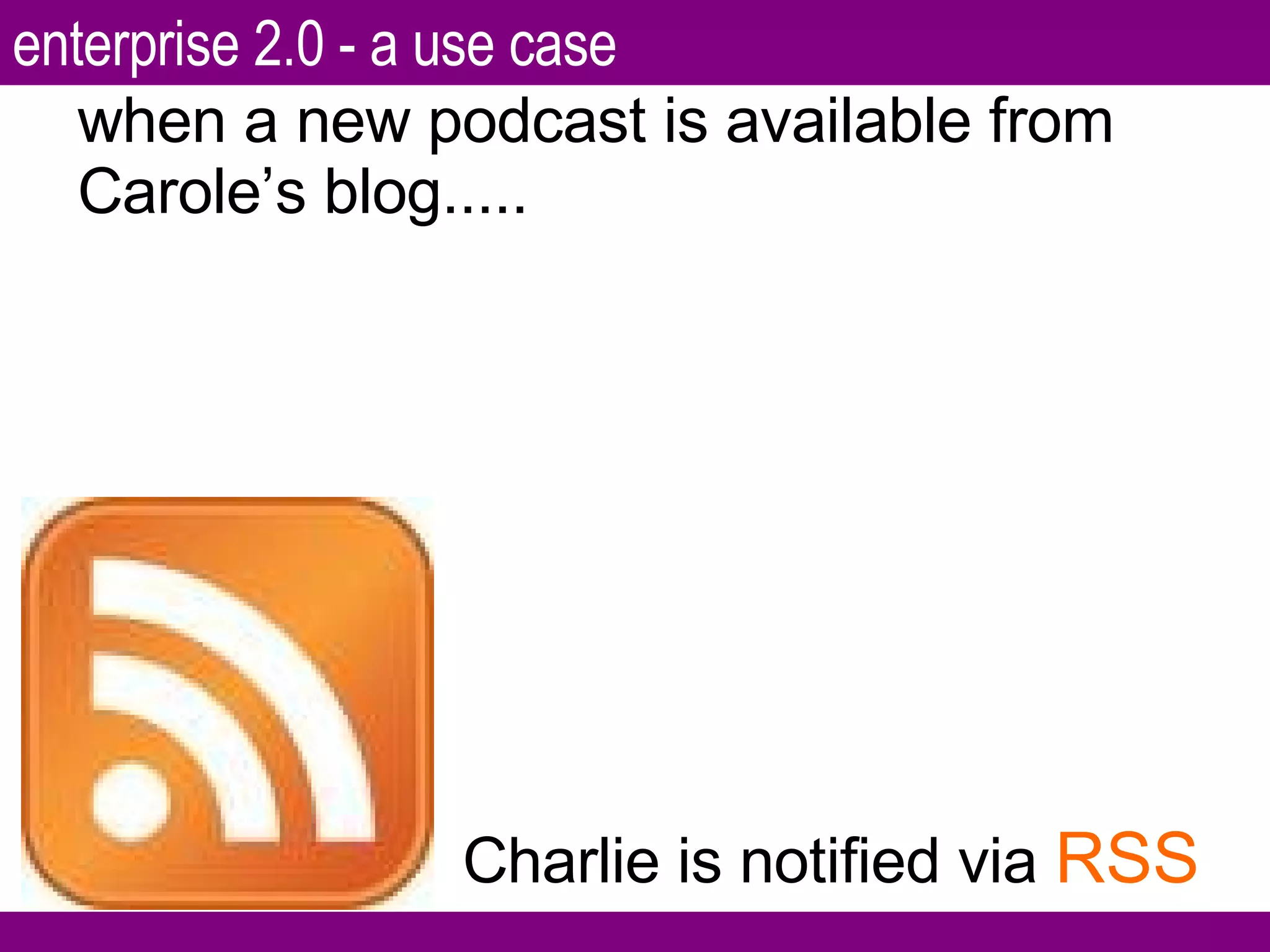 when a new podcast is available from Carole’s blog..... Charlie is notified via  RSS enterprise 2.0 - a use case 