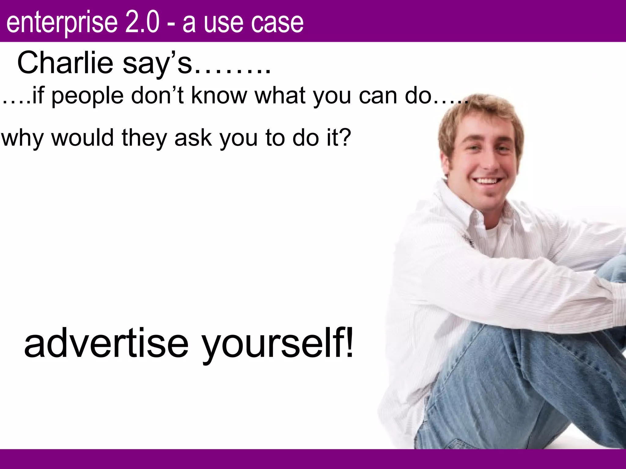 … .if people don’t know what you can do….. why would they ask you to do it? Charlie say’s…….. advertise yourself! enterprise 2.0 - a use case 
