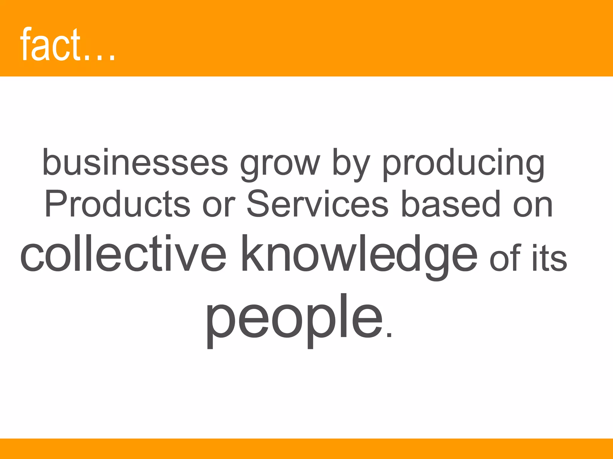 fact… businesses grow by producing  Products or Services based on  collective knowledge  of its  people . 