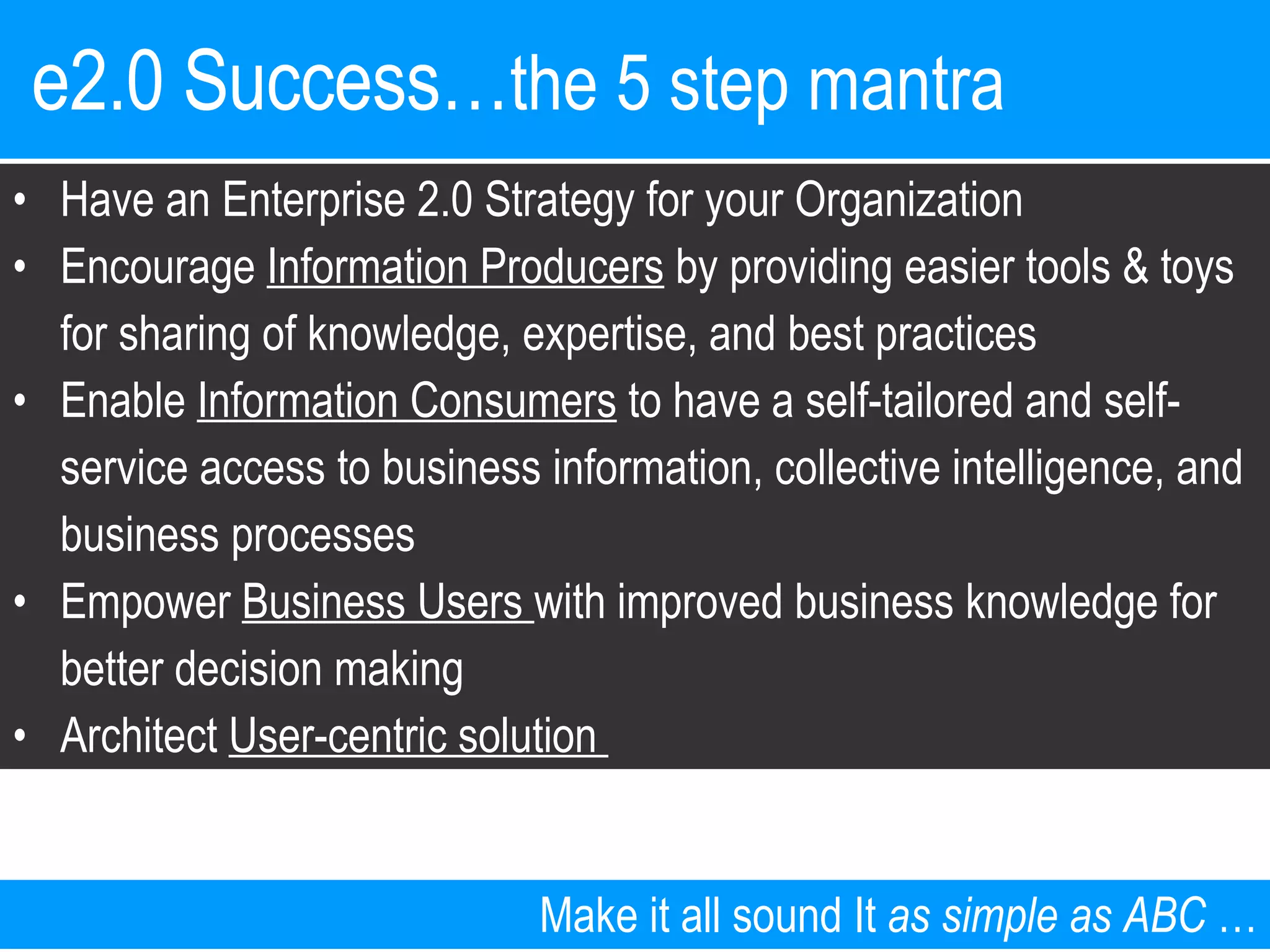 e2.0 Success… the 5 step mantra   Make it all sound It  as simple as ABC  … Have an Enterprise 2.0 Strategy for your Organization Encourage  Information Producers  by providing easier tools & toys for sharing of knowledge, expertise, and best practices  Enable  Information Consumers  to have a self-tailored and self-service access to business information, collective intelligence, and business processes Empower  Business Users  with improved business knowledge for better decision making Architect  User-centric solution  