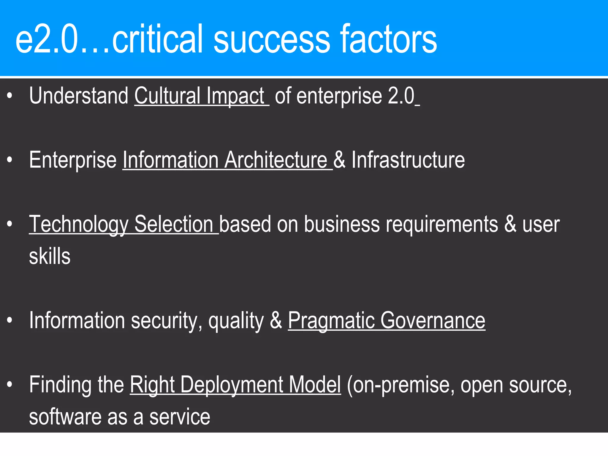 e2.0…critical success factors  Understand  Cultural Impact  of enterprise 2.0   Enterprise  Information Architecture  & Infrastructure Technology Selection  based on business requirements & user skills Information security, quality &  Pragmatic Governance Finding the  Right Deployment Model  (on-premise, open source, software as a service 