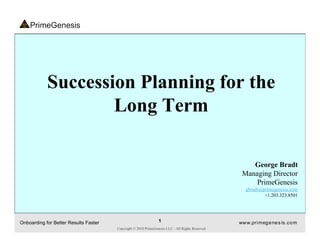Succession Planning for the
                    Long Term

                                                                                                     George Bradt
                                                                                                  Managing Director
                                                                                                      PrimeGenesis
                                                                                                    gbradt@primegenesis.com
                                                                                                            +1.203.323.8501




Onboarding for Better Results Faster                            1                                ww w.pri meg e ne s is .co m
                                       Copyright © 2010 PrimeGenesis LLC - All Rights Reserved
 