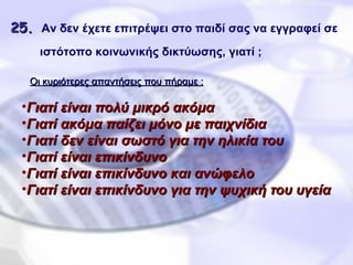 25 .   Αν δεν έχετε επιτρέψει στο παιδί σας να εγγραφεί σε ιστότοπο κοινωνικής δικτύωσης, γιατί ;     Γιατί είναι πολύ μικρό ακόμα Γιατί ακόμα παίζει μόνο με παιχνίδια Γιατί δεν είναι σωστό για την ηλικία του Γιατί είναι επικίνδυνο Γιατί είναι επικίνδυνο και ανώφελο Γιατί είναι επικίνδυνο για την ψυχική του υγεία Οι κυριότερες απαντήσεις που πήραμε : 