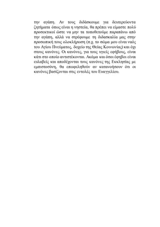 την αγάπη. Αν τους διδάσκουμε για δευτερεύοντα
ζητήματα όπως είναι η νηστεία, θα πρέπει να είμαστε πολύ
προσεκτικοί ώστε να μην τα τοποθετούμε παραπάνω από
την αγάπη, αλλά να στρέφουμε τη διδασκαλία μας στην
προσωπική τους ολοκλήρωση (π.χ. το σώμα μου είναι ναός
του Αγίου Πνεύματος, δοχείο της Θείας Κοινωνίας) και όχι
στους κανόνες. Οι κανόνες, για τους υγιείς εφήβους, είναι
κάτι στο οποίο αντιστέκονται. Ακόμα και όσοι έφηβοι είναι
ευλαβείς και αποδέχονται τους κανόνες της Εκκλησίας με
εμπιστοσύνη, θα επωφεληθούν αν κατανοήσουν ότι οι
κανόνες βασίζονται στις εντολές του Ευαγγελίου.
 