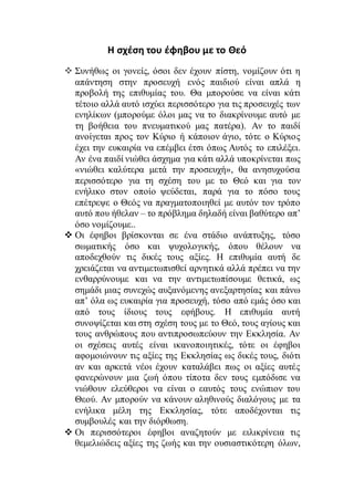 H σχέση του έφηβου με το Θεό
 Συνήθως οι γονείς, όσοι δεν έχουν πίστη, νομίζουν ότι η
απάντηση στην προσευχή ενός παιδιού είναι απλά η
προβολή της επιθυμίας του. Θα μπορούσε να είναι κάτι
τέτοιο αλλά αυτό ισχύει περισσότερο για τις προσευχές των
ενηλίκων (μπορούμε όλοι μας να το διακρίνουμε αυτό με
τη βοήθεια του πνευματικού μας πατέρα). Αν το παιδί
ανοίγεται προς τον Κύριο ή κάποιον άγιο, τότε ο Κύριος
έχει την ευκαιρία να επέμβει έτσι όπως Αυτός το επιλέξει.
Αν ένα παιδί νιώθει άσχημα για κάτι αλλά υποκρίνεται πως
«νιώθει καλύτερα μετά την προσευχή», θα ανησυχούσα
περισσότερο για τη σχέση του με το Θεό και για τον
ενήλικο στον οποίο ψεύδεται, παρά για το πόσο τους
επέτρεψε ο Θεός να πραγματοποιηθεί με αυτόν τον τρόπο
αυτό που ήθελαν – το πρόβλημα δηλαδή είναι βαθύτερο απ’
όσο νομίζουμε..
 Οι έφηβοι βρίσκονται σε ένα στάδιο ανάπτυξης, τόσο
σωματικής όσο και ψυχολογικής, όπου θέλουν να
αποδεχθούν τις δικές τους αξίες. Η επιθυμία αυτή δε
χρειάζεται να αντιμετωπισθεί αρνητικά αλλά πρέπει να την
ενθαρρύνουμε και να την αντιμετωπίσουμε θετικά, ως
σημάδι μιας συνεχώς αυξανόμενης ανεξαρτησίας και πάνω
απ’ όλα ως ευκαιρία για προσευχή, τόσο από εμάς όσο και
από τους ίδιους τους εφήβους. Η επιθυμία αυτή
συνοψίζεται και στη σχέση τους με το Θεό, τους αγίους και
τους ανθρώπους που αντιπροσωπεύουν την Εκκλησία. Αν
οι σχέσεις αυτές είναι ικανοποιητικές, τότε οι έφηβοι
αφομοιώνουν τις αξίες της Εκκλησίας ως δικές τους, διότι
αν και αρκετά νέοι έχουν καταλάβει πως οι αξίες αυτές
φανερώνουν μια ζωή όπου τίποτα δεν τους εμπόδισε να
νιώθουν ελεύθεροι να είναι ο εαυτός τους ενώπιον του
Θεού. Αν μπορούν να κάνουν αληθινούς διαλόγους με τα
ενήλικα μέλη της Εκκλησίας, τότε αποδέχονται τις
συμβουλές και την διόρθωση.
 Οι περισσότεροι έφηβοι αναζητούν με ειλικρίνεια τις
θεμελιώδεις αξίες της ζωής και την ουσιαστικότερη όλων,
 