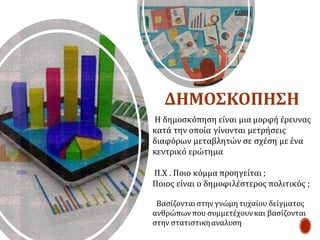 Η δημοσκόπηση είναι μια μορφή έρευνας
κατά την οποία γίνονται μετρήσεις
διαφόρων μεταβλητών σε σχέση με ένα
κεντρικό ερώτημα
Π.Χ . Ποιο κόμμα προηγείται ;
Ποιος είναι ο δημοφιλέστερος πολιτικός ;
Βασίζονταιστην γνώμη τυχαίου δείγματος
ανθρώπωνπου συμμετέχουνκαι βασίζονται
στην στατιστικηαναλυση
ΔΗΜΟΣΚΟΠΗΣΗ
 