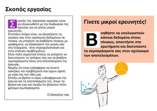  
Γίνετε μικροί ερευνητές!
Β
οηθήστε να υπολογιστούν
κάποια δεδομένα στους
πίνακες, απαντήστε στα
ερωτήματα και διατυπώστε
τα συμπεράσματα σας στον σχολιασμό
των αποτελεσμάτων.
​
Σ
κοπός της παρούσας εργασίας είναι
να εξοικειωθείτε με την διαδικασία της
έρευνας και να γίνετε μικροί
ερευνητές.

Επιπλέον στόχοι είναι: να εξασκήσετε τις
γνώσεις σας στην οργάνωση δεδομένων σε
πίνακα, να μπορείτε να διαβάζετε πίνακες με
γραφήματα, να εξασκήσετε την γνώση σας
στα κλάσματά, στην στρογγυλοποίηση και
στην επίλυση προβλημάτων.

Είναι πολύ σημαντικό επίσης να μπορείτε να
διατυπώνετε τις απόψεις σας και να βγάζετε
συμπεράσματα πάνω στα αποτελέσματα της
έρευνας.

Νομίζω ότι είναι ενδιαφέρον να λύνετε
ασκήσεις και προβλήματα που έχουν σχέση
με εσάς και την τάξη μας. 

Ελπίζω να βρείτε κι εσείς ενδιαφέρουσα την
έρευνα και τα αποτελέσματα της, όπως τα
βρήκα και εγώ και νομίζω ότι βγαίνουν πολύ
χρήσιμα συμπεράσματα.

Ο δάσκαλος σας

Σκοπός εργασίας
 