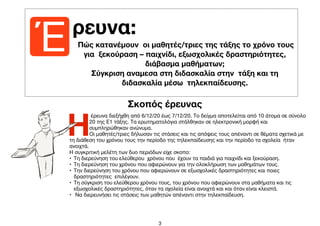 3
Έ ρευνα:
Η
έρευνα διεξήχθη από 6/12/20 έως 7/12/20. Το δείγμα αποτελείται από 10 άτομα σε σύνολο
20 της Ε1 τάξης. Τα ερωτηματολόγια στάλθηκαν σε ηλεκτρονική μορφή και
συμπληρώθηκαν ανώνυμα. 

Οι μαθητές/τριες δήλωσαν τις στάσεις και τις απόψεις τους απέναντι σε θέματα σχετικά με
τη διάθεση του χρόνου τους την περίοδο της τηλεκπαίδευσης και την περίοδο τα σχολεία ήταν
ανοιχτά. 

Η συγκριτική μελέτη των δυο περιόδων είχε σκοπο:

• Τη διερεύνηση του ελεύθερου χρόνου που έχουν τα παιδιά για παιχνίδι και ξεκούραση.

• Τη διερεύνηση του χρόνου που αφιερώνουν για την ολοκλήρωση των μαθημάτων τους.

• Την διερεύνηση του χρόνου που αφιερώνουν σε εξωσχολικές δραστηριότητες και ποιες
δραστηριότητες επιλέγουν.

• Τη σύγκριση του ελεύθερου χρόνου τους, του χρόνου που αφιερώνουν στα μαθήματα και τις
εξωσχολικές δραστηριότητες, όταν τα σχολεία είναι ανοιχτά και και όταν είναι κλειστά. 

• Να διερευνήσει τις στάσεις των μαθητών απέναντι στην τηλεκπαίδευση.

Πώς κατανέμουν οι μαθητές/τριες της τάξης το χρόνο τους
για ξεκούραση – παιχνίδι, εξωσχολικές δραστηριότητες,
διάβασμα μαθήματων;
Σύγκριση αναμεσα στη διδασκαλία στην τάξη και τη
διδασκαλία μέσω τηλεκπαίδευσης.
Σκοπός έρευνας
 
