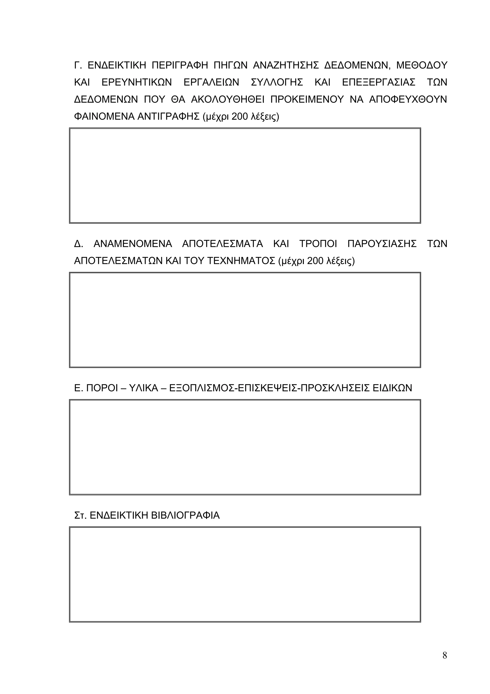 8
Γ. ΕΝΔΕΙΚΤΙΚΗ ΠΕΡΙΓΡΑΦΗ ΠΗΓΩΝ ΑΝΑΖΗΤΗΣΗΣ ΔΕΔΟΜΕΝΩΝ, ΜΕΘΟΔΟΥ
ΚΑΙ ΕΡΕΥΝΗΤΙΚΩΝ ΕΡΓΑΛΕΙΩΝ ΣΥΛΛΟΓΗΣ ΚΑΙ ΕΠΕΞΕΡΓΑΣΙΑΣ ΤΩΝ
ΔΕΔΟΜΕΝΩΝ ΠΟΥ ΘΑ ΑΚΟΛΟΥΘΗΘΕΙ ΠΡΟΚΕΙΜΕΝΟΥ ΝΑ ΑΠΟΦΕΥΧΘΟΥΝ
ΦΑΙΝΟΜΕΝΑ ΑΝΤΙΓΡΑΦΗΣ (μέχρι 200 λέξεις)
Δ. ΑΝΑΜΕΝΟΜΕΝΑ ΑΠΟΤΕΛΕΣΜΑΤΑ ΚΑΙ ΤΡΟΠΟΙ ΠΑΡΟΥΣΙΑΣΗΣ ΤΩΝ
ΑΠΟΤΕΛΕΣΜΑΤΩΝ ΚΑΙ ΤΟΥ ΤΕΧΝHΜΑΤΟΣ (μέχρι 200 λέξεις)
Ε. ΠΟΡΟΙ – ΥΛΙΚΑ – ΕΞΟΠΛΙΣΜΟΣ-ΕΠΙΣΚΕΨΕΙΣ-ΠΡΟΣΚΛΗΣΕΙΣ ΕΙΔΙΚΩΝ
Στ. ΕΝΔΕΙΚΤΙΚΗ ΒΙΒΛΙΟΓΡΑΦΙΑ
 